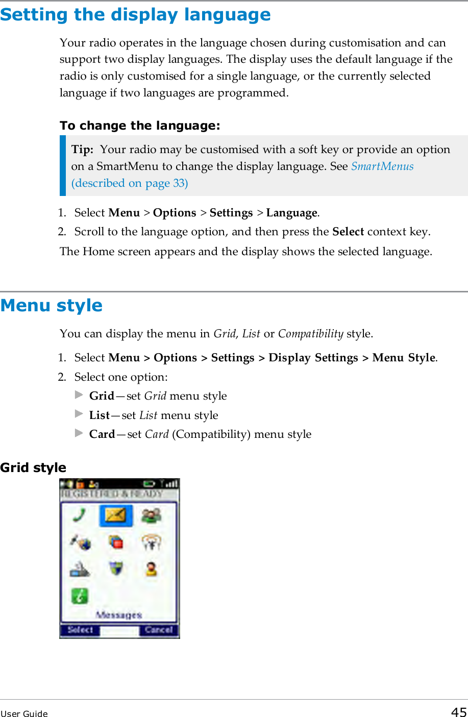 Setting the display languageYour radio operates in the language chosen during customisation and cansupport two display languages. The display uses the default language if theradio is only customised for a single language, or the currently selectedlanguage if two languages are programmed.To change the language:Tip: Your radio may be customised with a soft key or provide an optionon a SmartMenu to change the display language. See SmartMenus(described on page33)1. Select Menu >Options >Settings >Language.2. Scroll to the language option, and then press the Select context key.The Home screen appears and the display shows the selected language.Menu styleYou can display the menu in Grid,List or Compatibility style.1. Select Menu > Options > Settings > Display Settings > Menu Style.2. Select one option:Grid&mdash;set Grid menu styleList&mdash;set List menu styleCard&mdash;set Card (Compatibility) menu styleGrid styleUser Guide 45