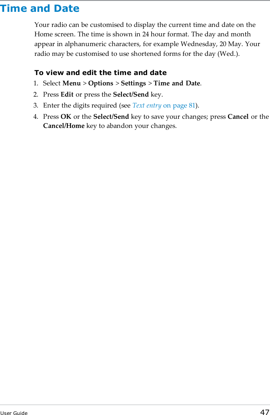Time and DateYour radio can be customised to display the current time and date on theHome screen. The time is shown in 24 hour format. The day and monthappear in alphanumeric characters, for example Wednesday, 20 May. Yourradio may be customised to use shortened forms for the day (Wed.).To view and edit the time and date1. Select Menu >Options >Settings >Time and Date.2. Press Edit or press the Select/Send key.3. Enter the digits required (see Text entry on page81).4. Press OK or the Select/Send key to save your changes; press Cancel or theCancel/Home key to abandon your changes.User Guide 47