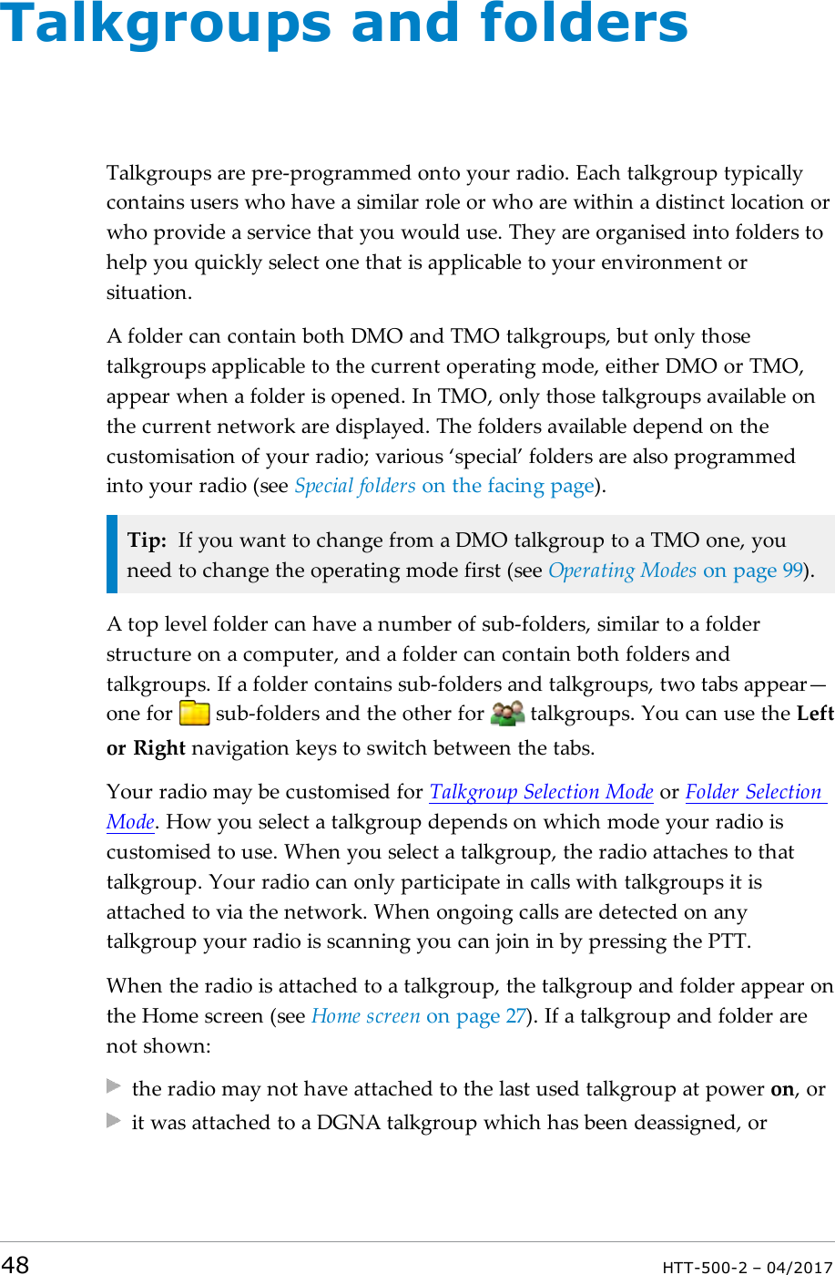 Talkgroups and foldersTalkgroups are pre-programmed onto your radio. Each talkgroup typicallycontains users who have a similar role or who are within a distinct location orwho provide a service that you would use. They are organised into folders tohelp you quickly select one that is applicable to your environment orsituation.A folder can contain both DMO and TMO talkgroups, but only thosetalkgroups applicable to the current operating mode, either DMO or TMO,appear when a folder is opened. In TMO, only those talkgroups available onthe current network are displayed. The folders available depend on thecustomisation of your radio; various &lsquo;special&rsquo; folders are also programmedinto your radio (see Special folders on the facing page).Tip: If you want to change from a DMO talkgroup to a TMO one, youneed to change the operating mode first (see Operating Modes on page99).A top level folder can have a number of sub-folders, similar to a folderstructure on a computer, and a folder can contain both folders andtalkgroups. If a folder contains sub-folders and talkgroups, two tabs appear&mdash;one for sub-folders and the other for talkgroups. You can use the Leftor Right navigation keys to switch between the tabs.Your radio may be customised for Talkgroup Selection Mode or Folder SelectionMode. How you select a talkgroup depends on which mode your radio iscustomised to use. When you select a talkgroup, the radio attaches to thattalkgroup. Your radio can only participate in calls with talkgroups it isattached to via the network. When ongoing calls are detected on anytalkgroup your radio is scanning you can join in by pressing the PTT.When the radio is attached to a talkgroup, the talkgroup and folder appear onthe Home screen (see Home screen on page27). If a talkgroup and folder arenot shown:the radio may not have attached to the last used talkgroup at power on, orit was attached to a DGNA talkgroup which has been deassigned, or48 HTT-500-2 &ndash; 04/2017