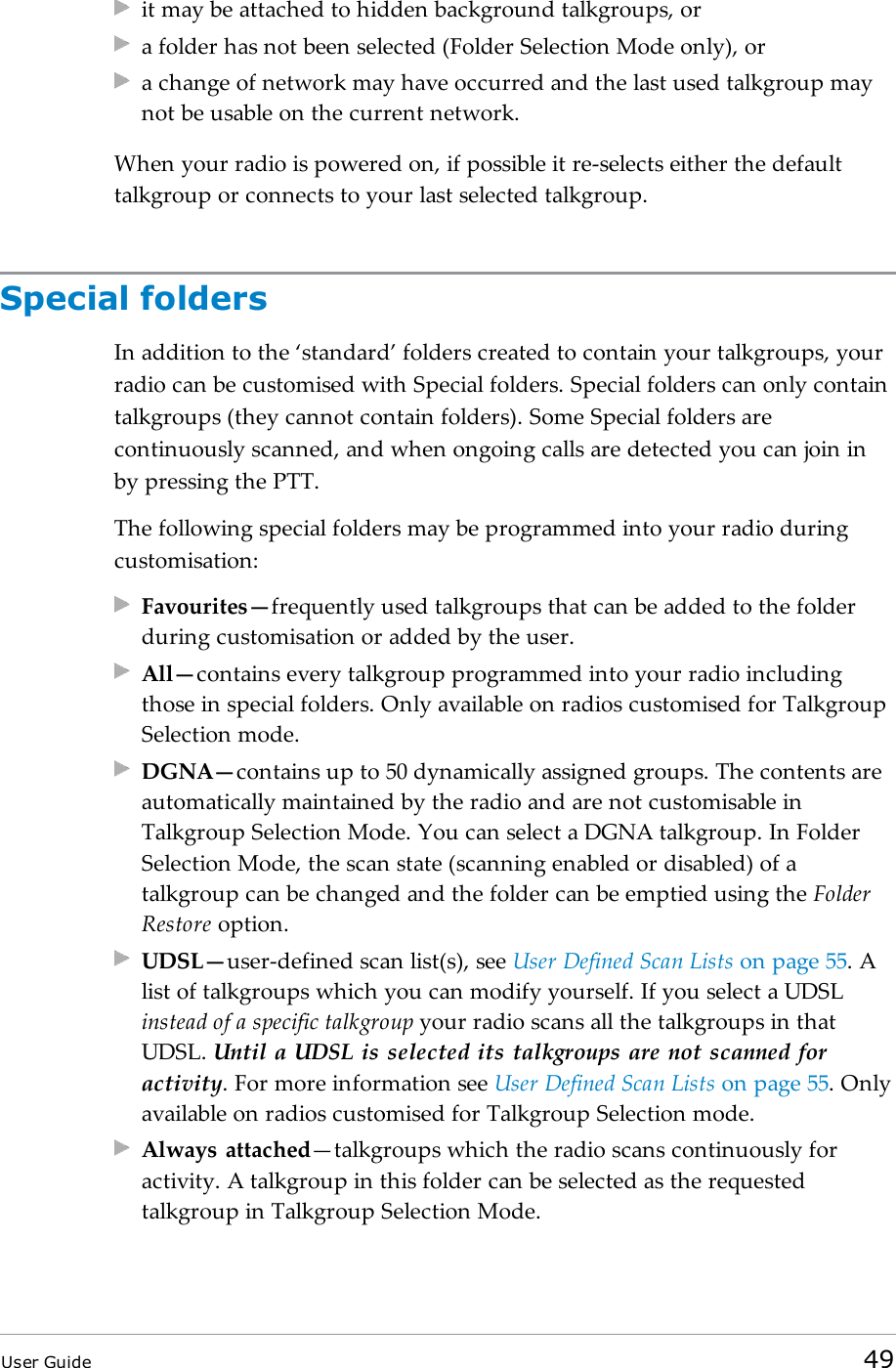 it may be attached to hidden background talkgroups, ora folder has not been selected (Folder Selection Mode only), ora change of network may have occurred and the last used talkgroup maynot be usable on the current network.When your radio is powered on, if possible it re-selects either the defaulttalkgroup or connects to your last selected talkgroup.Special foldersIn addition to the &lsquo;standard&rsquo; folders created to contain your talkgroups, yourradio can be customised with Special folders. Special folders can only containtalkgroups (they cannot contain folders). Some Special folders arecontinuously scanned, and when ongoing calls are detected you can join inby pressing the PTT.The following special folders may be programmed into your radio duringcustomisation:Favourites&mdash;frequently used talkgroups that can be added to the folderduring customisation or added by the user.All&mdash;contains every talkgroup programmed into your radio includingthose in special folders. Only available on radios customised for TalkgroupSelection mode.DGNA&mdash;contains up to 50 dynamically assigned groups. The contents areautomatically maintained by the radio and are not customisable inTalkgroup Selection Mode. You can select a DGNA talkgroup. In FolderSelection Mode, the scan state (scanning enabled or disabled) of atalkgroup can be changed and the folder can be emptied using the FolderRestore option.UDSL&mdash;user-defined scan list(s), see User Defined Scan Lists on page55. Alist of talkgroups which you can modify yourself. If you select a UDSLinstead of a specific talkgroup your radio scans all the talkgroups in thatUDSL. Until a UDSL is selected its talkgroups are not scanned foractivity. For more information see User Defined Scan Lists on page55. Onlyavailable on radios customised for Talkgroup Selection mode.Always attached&mdash;talkgroups which the radio scans continuously foractivity. A talkgroup in this folder can be selected as the requestedtalkgroup in Talkgroup Selection Mode.User Guide 49