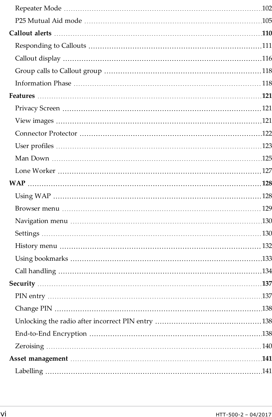 Repeater Mode 102P25 Mutual Aid mode 105Callout alerts 110Responding to Callouts 111Callout display 116Group calls to Callout group 118Information Phase 118Features 121Privacy Screen 121View images 121Connector Protector 122User profiles 123Man Down 125Lone Worker 127WAP 128Using WAP 128Browser menu 129Navigation menu 130Settings 130History menu 132Using bookmarks 133Call handling 134Security 137PIN entry 137Change PIN 138Unlocking the radio after incorrect PIN entry 138End-to-End Encryption 138Zeroising 140Asset management 141Labelling 141vi HTT-500-2 &ndash; 04/2017