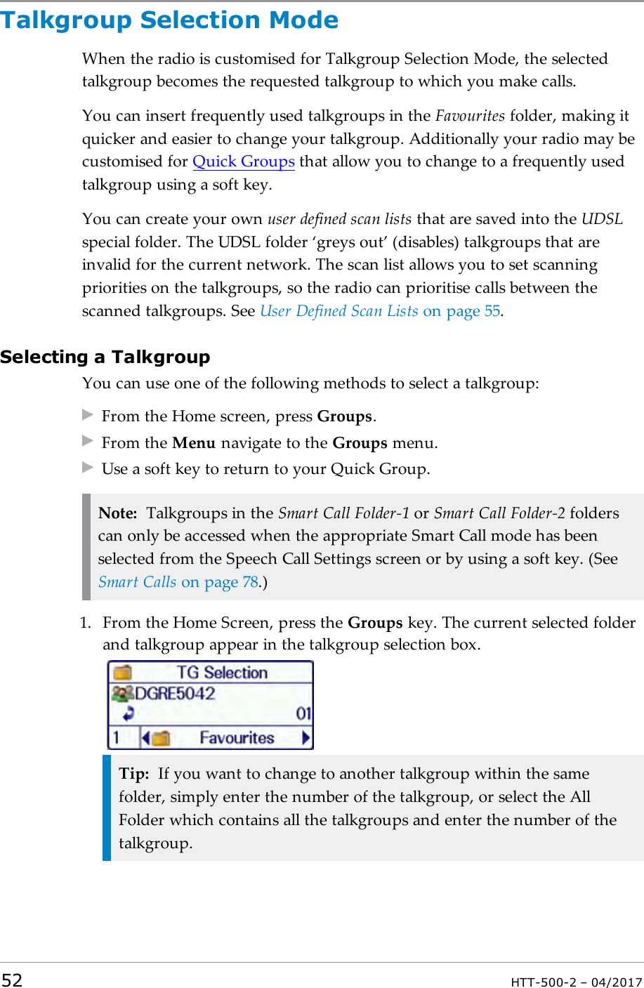 Talkgroup Selection ModeWhen the radio is customised for Talkgroup Selection Mode, the selectedtalkgroup becomes the requested talkgroup to which you make calls.You can insert frequently used talkgroups in the Favourites folder, making itquicker and easier to change your talkgroup. Additionally your radio may becustomised for Quick Groups that allow you to change to a frequently usedtalkgroup using a soft key.You can create your own user defined scan lists that are saved into the UDSLspecial folder. The UDSL folder &lsquo;greys out&rsquo; (disables) talkgroups that areinvalid for the current network. The scan list allows you to set scanningpriorities on the talkgroups, so the radio can prioritise calls between thescanned talkgroups. See User Defined Scan Lists on page55.Selecting a TalkgroupYou can use one of the following methods to select a talkgroup:From the Home screen, press Groups.From the Menu navigate to the Groups menu.Use a soft key to return to your Quick Group.Note: Talkgroups in the Smart Call Folder-1 or Smart Call Folder-2 folderscan only be accessed when the appropriate Smart Call mode has beenselected from the Speech Call Settings screen or by using a soft key. (SeeSmart Calls on page78.)1. From the Home Screen, press the Groups key. The current selected folderand talkgroup appear in the talkgroup selection box.Tip: If you want to change to another talkgroup within the samefolder, simply enter the number of the talkgroup, or select the AllFolder which contains all the talkgroups and enter the number of thetalkgroup.52 HTT-500-2 &ndash; 04/2017