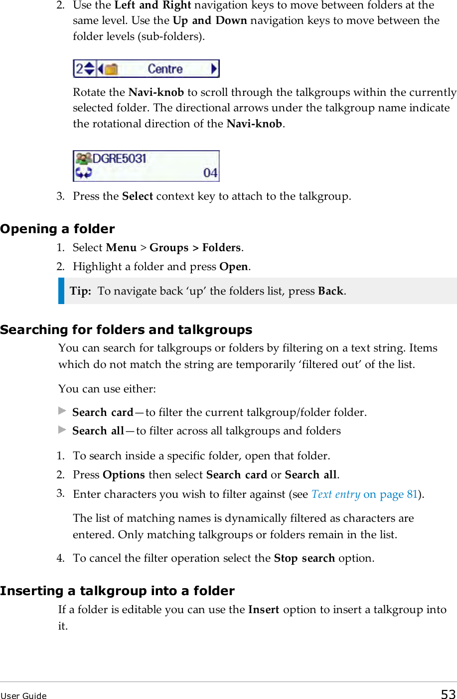 2. Use the Left and Right navigation keys to move between folders at thesame level. Use the Up and Down navigation keys to move between thefolder levels (sub-folders).Rotate the Navi-knob to scroll through the talkgroups within the currentlyselected folder. The directional arrows under the talkgroup name indicatethe rotational direction of the Navi-knob.3. Press the Select context key to attach to the talkgroup.Opening a folder1. Select Menu >Groups > Folders.2. Highlight a folder and press Open.Tip: To navigate back &lsquo;up&rsquo; the folders list, press Back.Searching for folders and talkgroupsYou can search for talkgroups or folders by filtering on a text string. Itemswhich do not match the string are temporarily &lsquo;filtered out&rsquo; of the list.You can use either:Search card&mdash;to filter the current talkgroup/folder folder.Search all&mdash;to filter across all talkgroups and folders1. To search inside a specific folder, open that folder.2. Press Options then select Search card or Search all.3. Enter characters you wish to filter against (see Text entry on page81).The list of matching names is dynamically filtered as characters areentered. Only matching talkgroups or folders remain in the list.4. To cancel the filter operation select the Stop search option.Inserting a talkgroup into a folderIf a folder is editable you can use the Insert option to insert a talkgroup intoit.User Guide 53