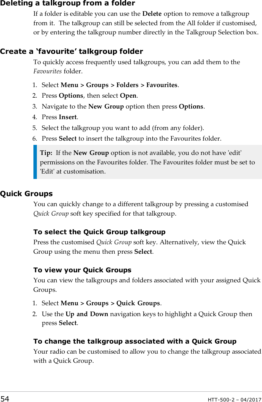 Deleting a talkgroup from a folderIf a folder is editable you can use the Delete option to remove a talkgroupfrom it. The talkgroup can still be selected from the All folder if customised,or by entering the talkgroup number directly in the Talkgroup Selection box.Create a &lsquo;favourite&rsquo; talkgroup folderTo quickly access frequently used talkgroups, you can add them to theFavourites folder.1. Select Menu > Groups > Folders > Favourites.2. Press Options, then select Open.3. Navigate to the New Group option then press Options.4. Press Insert.5. Select the talkgroup you want to add (from any folder).6. Press Select to insert the talkgroup into the Favourites folder.Tip: If the New Group option is not available, you do not have 'edit'permissions on the Favourites folder. The Favourites folder must be set to'Edit' at customisation.Quick GroupsYou can quickly change to a different talkgroup by pressing a customisedQuick Group soft key specified for that talkgroup.To select the Quick Group talkgroupPress the customised Quick Group soft key. Alternatively, view the QuickGroup using the menu then press Select.To view your Quick GroupsYou can view the talkgroups and folders associated with your assigned QuickGroups.1. Select Menu > Groups > Quick Groups.2. Use the Up and Down navigation keys to highlight a Quick Group thenpress Select.To change the talkgroup associated with a Quick GroupYour radio can be customised to allow you to change the talkgroup associatedwith a Quick Group.54 HTT-500-2 &ndash; 04/2017