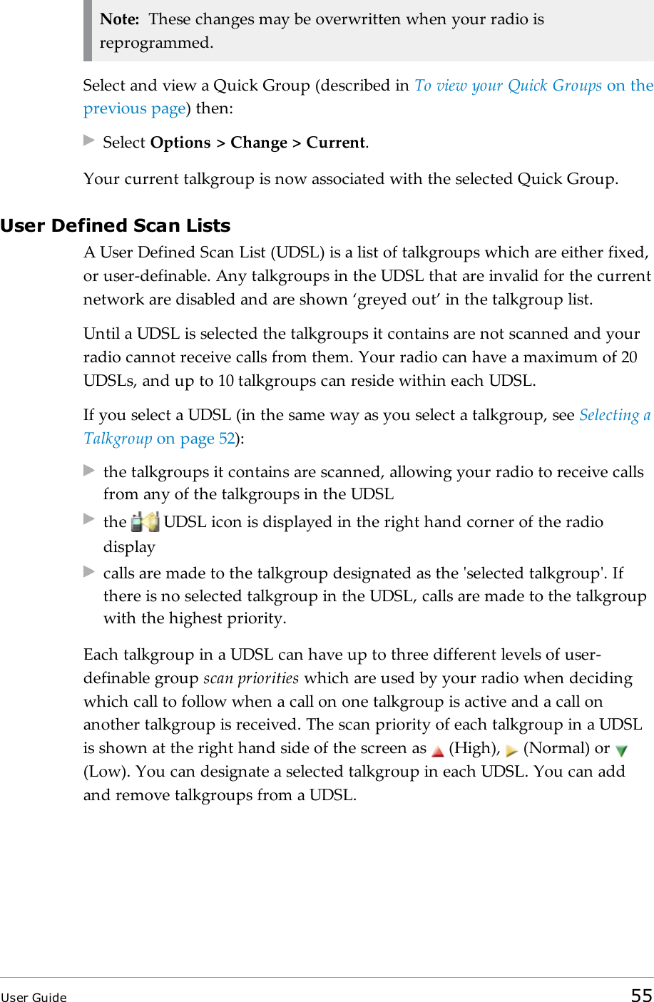 Note: These changes may be overwritten when your radio isreprogrammed.Select and view a Quick Group (described in To view your Quick Groups on theprevious page) then:Select Options > Change > Current.Your current talkgroup is now associated with the selected Quick Group.User Defined Scan ListsA User Defined Scan List (UDSL) is a list of talkgroups which are either fixed,or user-definable. Any talkgroups in the UDSL that are invalid for the currentnetwork are disabled and are shown &lsquo;greyed out&rsquo; in the talkgroup list.Until a UDSL is selected the talkgroups it contains are not scanned and yourradio cannot receive calls from them. Your radio can have a maximum of 20UDSLs, and up to 10 talkgroups can reside within each UDSL.If you select a UDSL (in the same way as you select a talkgroup, see Selecting aTalkgroup on page52):the talkgroups it contains are scanned, allowing your radio to receive callsfrom any of the talkgroups in the UDSLthe UDSL icon is displayed in the right hand corner of the radiodisplaycalls are made to the talkgroup designated as the 'selected talkgroup'. Ifthere is no selected talkgroup in the UDSL, calls are made to the talkgroupwith the highest priority.Each talkgroup in a UDSL can have up to three different levels of user-definable group scan priorities which are used by your radio when decidingwhich call to follow when a call on one talkgroup is active and a call onanother talkgroup is received. The scan priority of each talkgroup in a UDSLis shown at the right hand side of the screen as (High), (Normal) or(Low). You can designate a selected talkgroup in each UDSL. You can addand remove talkgroups from a UDSL.User Guide 55