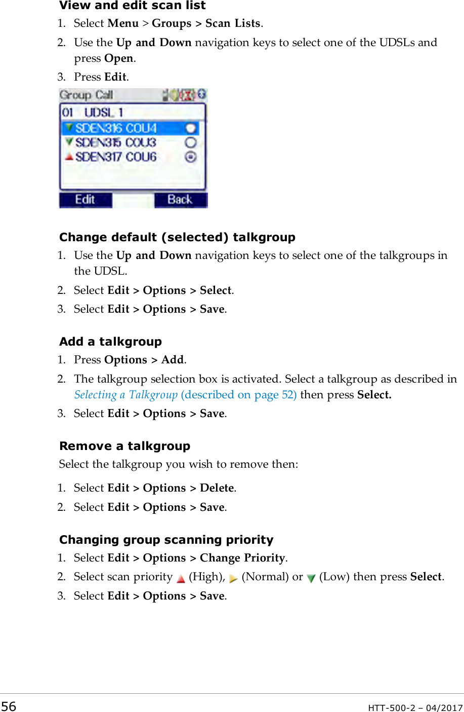 View and edit scan list1. Select Menu >Groups > Scan Lists.2. Use the Up and Down navigation keys to select one of the UDSLs andpress Open.3. Press Edit.Change default (selected) talkgroup1. Use the Up and Down navigation keys to select one of the talkgroups inthe UDSL.2. Select Edit > Options > Select.3. Select Edit > Options > Save.Add a talkgroup1. Press Options > Add.2. The talkgroup selection box is activated. Select a talkgroup as described inSelecting a Talkgroup (described on page52) then press Select.3. Select Edit > Options > Save.Remove a talkgroupSelect the talkgroup you wish to remove then:1. Select Edit > Options > Delete.2. Select Edit > Options > Save.Changing group scanning priority1. Select Edit > Options > Change Priority.2. Select scan priority (High), (Normal) or (Low) then press Select.3. Select Edit > Options > Save.56 HTT-500-2 &ndash; 04/2017