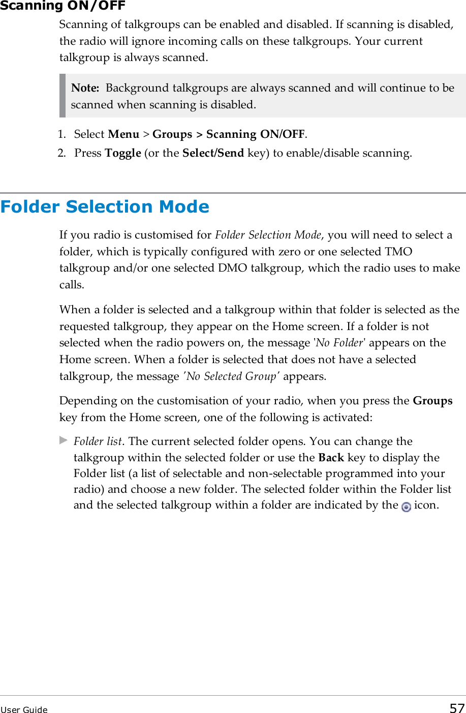 Scanning ON/OFFScanning of talkgroups can be enabled and disabled. If scanning is disabled,the radio will ignore incoming calls on these talkgroups. Your currenttalkgroup is always scanned.Note: Background talkgroups are always scanned and will continue to bescanned when scanning is disabled.1. Select Menu >Groups > Scanning ON/OFF.2. Press Toggle (or the Select/Send key) to enable/disable scanning.Folder Selection ModeIf you radio is customised for Folder Selection Mode, you will need to select afolder, which is typically configured with zero or one selected TMOtalkgroup and/or one selected DMO talkgroup, which the radio uses to makecalls.When a folder is selected and a talkgroup within that folder is selected as therequested talkgroup, they appear on the Home screen. If a folder is notselected when the radio powers on, the message 'No Folder' appears on theHome screen. When a folder is selected that does not have a selectedtalkgroup, the message 'No Selected Group' appears.Depending on the customisation of your radio, when you press the Groupskey from the Home screen, one of the following is activated:Folder list. The current selected folder opens. You can change thetalkgroup within the selected folder or use the Back key to display theFolder list (a list of selectable and non-selectable programmed into yourradio) and choose a new folder. The selected folder within the Folder listand the selected talkgroup within a folder are indicated by the icon.User Guide 57