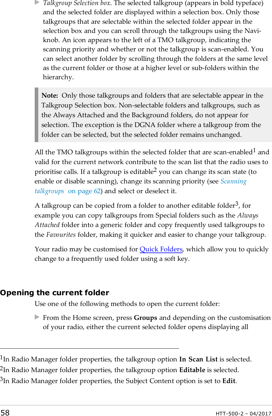 Talkgroup Selection box. The selected talkgroup (appears in bold typeface)and the selected folder are displayed within a selection box. Only thosetalkgroups that are selectable within the selected folder appear in theselection box and you can scroll through the talkgroups using the Navi-knob. An icon appears to the left of a TMO talkgroup, indicating thescanning priority and whether or not the talkgroup is scan-enabled. Youcan select another folder by scrolling through the folders at the same levelas the current folder or those at a higher level or sub-folders within thehierarchy.Note: Only those talkgroups and folders that are selectable appear in theTalkgroup Selection box. Non-selectable folders and talkgroups, such asthe Always Attached and the Background folders, do not appear forselection. The exception is the DGNA folder where a talkgroup from thefolder can be selected, but the selected folder remains unchanged.All the TMO talkgroups within the selected folder that are scan-enabled1andvalid for the current network contribute to the scan list that the radio uses toprioritise calls. If a talkgroup is editable2you can change its scan state (toenable or disable scanning), change its scanning priority (see Scanningtalkgroups on page62) and select or deselect it.A talkgroup can be copied from a folder to another editable folder3, forexample you can copy talkgroups from Special folders such as the AlwaysAttached folder into a generic folder and copy frequently used talkgroups tothe Favourites folder, making it quicker and easier to change your talkgroup.Your radio may be customised for Quick Folders, which allow you to quicklychange to a frequently used folder using a soft key.Opening the current folderUse one of the following methods to open the current folder:From the Home screen, press Groups and depending on the customisationof your radio, either the current selected folder opens displaying all1In Radio Manager folder properties, the talkgroup option In Scan List is selected.2In Radio Manager folder properties, the talkgroup option Editable is selected.3In Radio Manager folder properties, the Subject Content option is set to Edit.58 HTT-500-2 &ndash; 04/2017