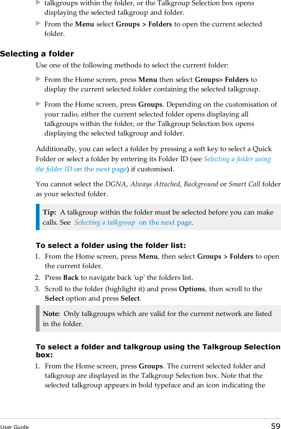 talkgroups within the folder, or the Talkgroup Selection box opensdisplaying the selected talkgroup and folder.From the Menu select Groups > Folders to open the current selectedfolder.Selecting a folderUse one of the following methods to select the current folder:From the Home screen, press Menu then select Groups> Folders todisplay the current selected folder containing the selected talkgroup.From the Home screen, press Groups. Depending on the customisation ofyour radio, either the current selected folder opens displaying alltalkgroups within the folder, or the Talkgroup Selection box opensdisplaying the selected talkgroup and folder.Additionally, you can select a folder by pressing a soft key to select a QuickFolder or select a folder by entering its Folder ID (see Selecting a folder usingthe folder ID on the next page) if customised.You cannot select the DGNA,Always Attached,Background or Smart Call folderas your selected folder.Tip: A talkgroup within the folder must be selected before you can makecalls. See Selecting a talkgroup on the next page.To select a folder using the folder list:1. From the Home screen, press Menu, then select Groups > Folders to openthe current folder.2. Press Back to navigate back 'up' the folders list.3. Scroll to the folder (highlight it) and press Options, then scroll to theSelect option and press Select.Note: Only talkgroups which are valid for the current network are listedin the folder.To select a folder and talkgroup using the Talkgroup Selectionbox:1. From the Home screen, press Groups. The current selected folder andtalkgroup are displayed in the Talkgroup Selection box. Note that theselected talkgroup appears in bold typeface and an icon indicating theUser Guide 59