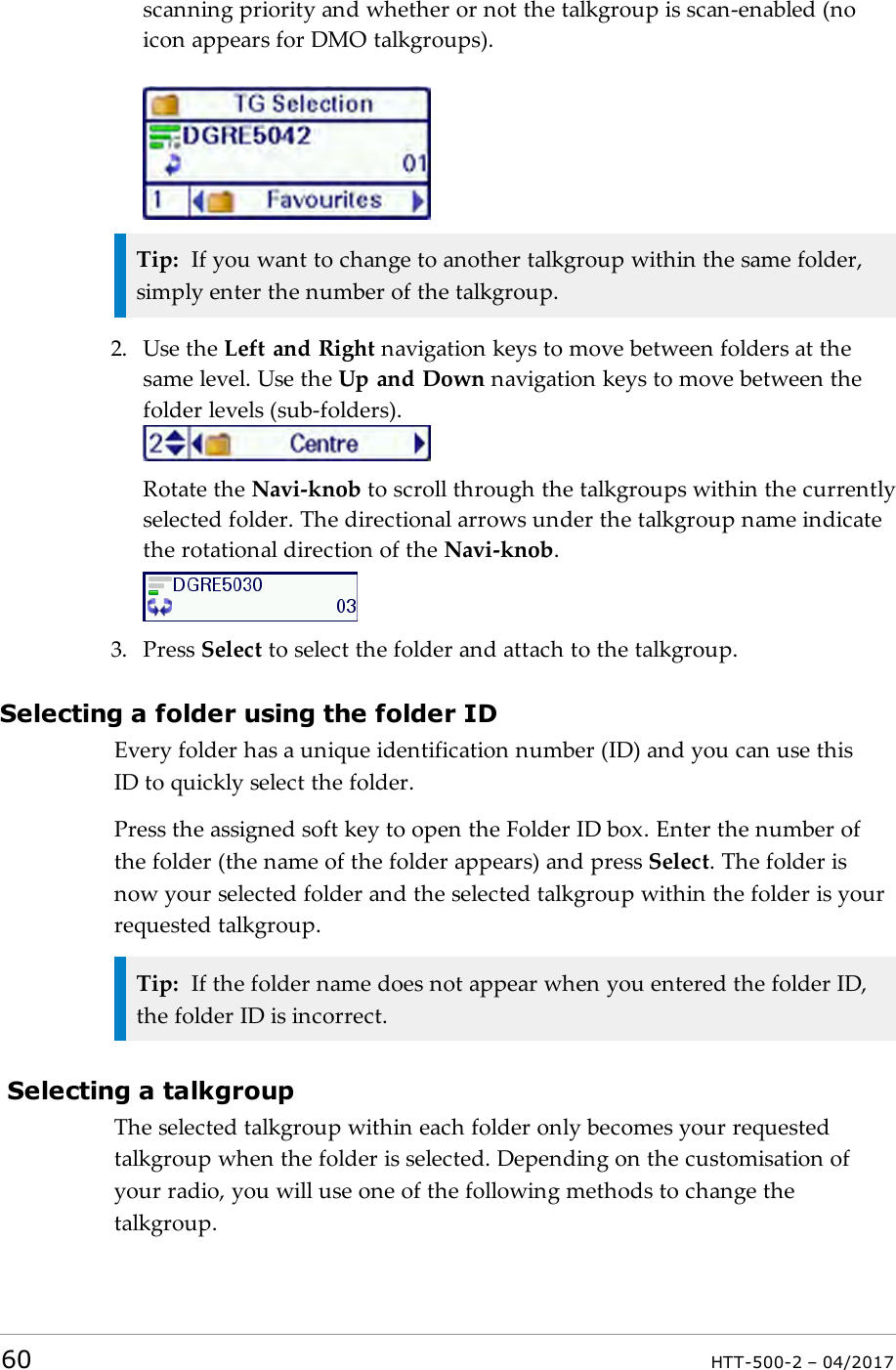 scanning priority and whether or not the talkgroup is scan-enabled (noicon appears for DMO talkgroups).Tip: If you want to change to another talkgroup within the same folder,simply enter the number of the talkgroup.2. Use the Left and Right navigation keys to move between folders at thesame level. Use the Up and Down navigation keys to move between thefolder levels (sub-folders).Rotate the Navi-knob to scroll through the talkgroups within the currentlyselected folder. The directional arrows under the talkgroup name indicatethe rotational direction of the Navi-knob.3. Press Select to select the folder and attach to the talkgroup.Selecting a folder using the folder IDEvery folder has a unique identification number (ID) and you can use thisIDto quickly select the folder.Press the assigned soft key to open the Folder ID box. Enter the number ofthe folder (the name of the folder appears) and press Select. The folder isnow your selected folder and the selected talkgroup within the folder is yourrequested talkgroup.Tip: If the folder name does not appear when you entered the folder ID,the folder ID is incorrect.Selecting a talkgroupThe selected talkgroup within each folder only becomes your requestedtalkgroup when the folder is selected. Depending on the customisation ofyour radio, you will use one of the following methods to change thetalkgroup.60 HTT-500-2 &ndash; 04/2017