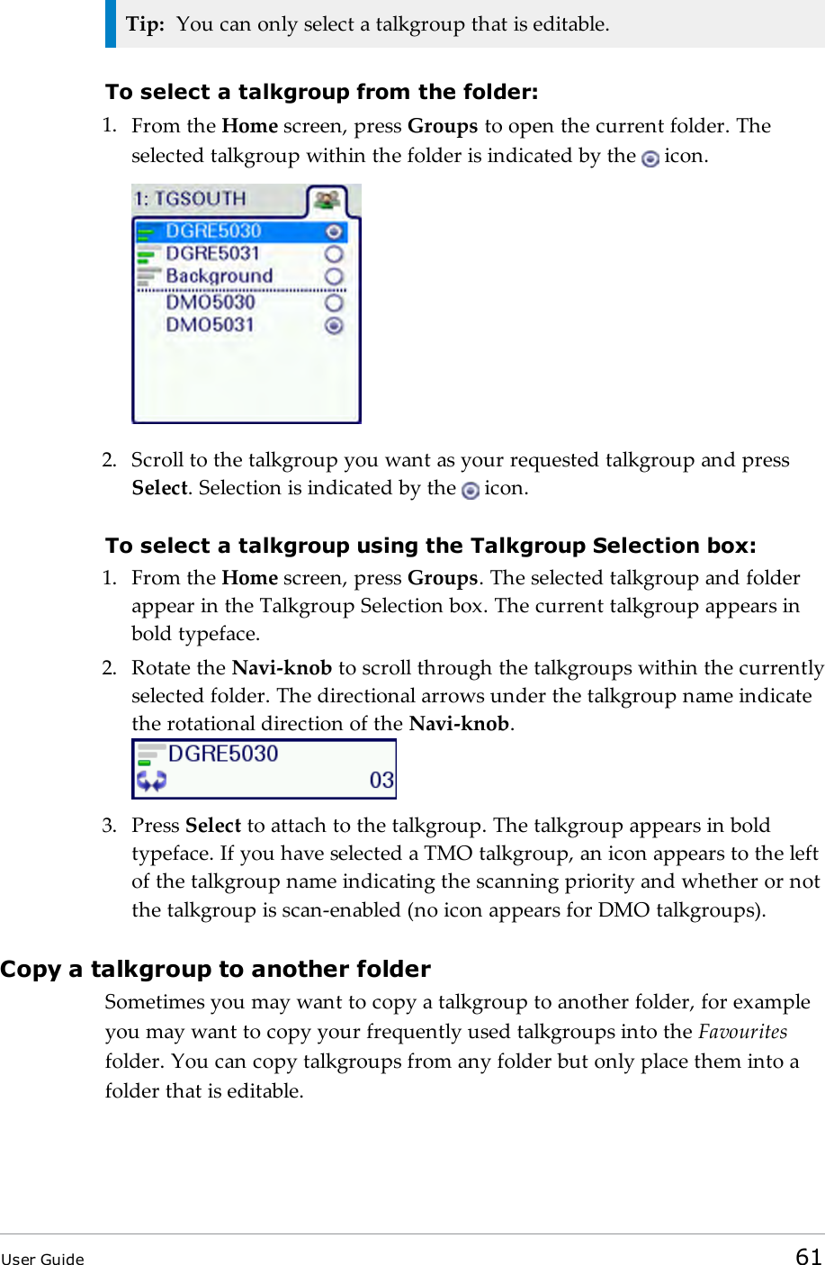 Tip: You can only select a talkgroup that is editable.To select a talkgroup from the folder:1. From the Home screen, press Groups to open the current folder. Theselected talkgroup within the folder is indicated by the icon.2. Scroll to the talkgroup you want as your requested talkgroup and pressSelect. Selection is indicated by the icon.To select a talkgroup using the Talkgroup Selection box:1. From the Home screen, press Groups. The selected talkgroup and folderappear in the Talkgroup Selection box. The current talkgroup appears inbold typeface.2. Rotate the Navi-knob to scroll through the talkgroups within the currentlyselected folder. The directional arrows under the talkgroup name indicatethe rotational direction of the Navi-knob.3. Press Select to attach to the talkgroup. The talkgroup appears in boldtypeface. If you have selected a TMO talkgroup, an icon appears to the leftof the talkgroup name indicating the scanning priority and whether or notthe talkgroup is scan-enabled (no icon appears for DMO talkgroups).Copy a talkgroup to another folderSometimes you may want to copy a talkgroup to another folder, for exampleyou may want to copy your frequently used talkgroups into the Favouritesfolder. You can copy talkgroups from any folder but only place them into afolder that is editable.User Guide 61