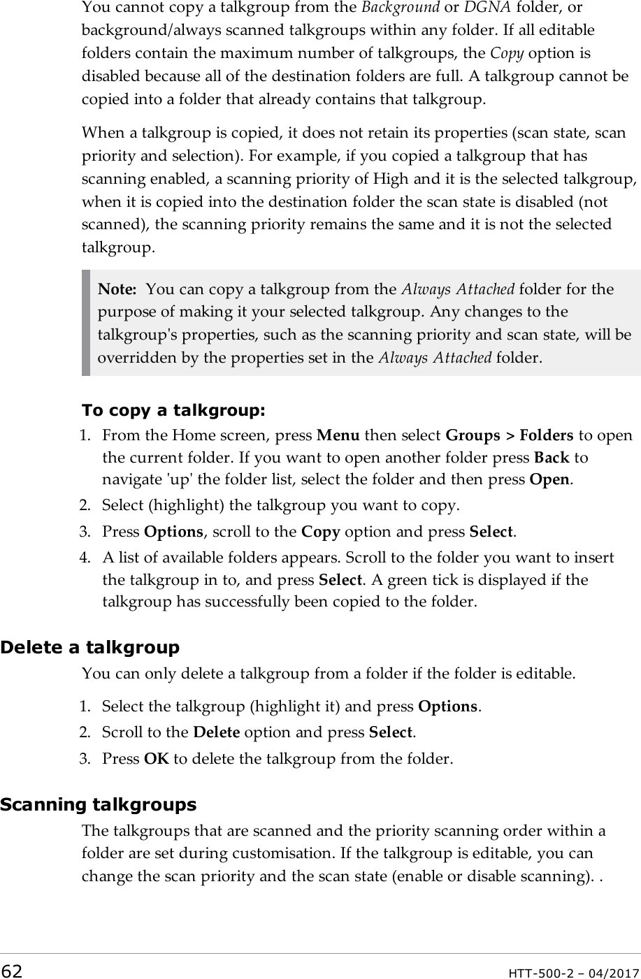 You cannot copy a talkgroup from the Background or DGNA folder, orbackground/always scanned talkgroups within any folder. If all editablefolders contain the maximum number of talkgroups, the Copy option isdisabled because all of the destination folders are full. A talkgroup cannot becopied into a folder that already contains that talkgroup.When a talkgroup is copied, it does not retain its properties (scan state, scanpriority and selection). For example, if you copied a talkgroup that hasscanning enabled, a scanning priority of High and it is the selected talkgroup,when it is copied into the destination folder the scan state is disabled (notscanned), the scanning priority remains the same and it is not the selectedtalkgroup.Note: You can copy a talkgroup from the Always Attached folder for thepurpose of making it your selected talkgroup. Any changes to thetalkgroup's properties, such as the scanning priority and scan state, will beoverridden by the properties set in the Always Attached folder.To copy a talkgroup:1. From the Home screen, press Menu then select Groups > Folders to openthe current folder. If you want to open another folder press Back tonavigate 'up' the folder list, select the folder and then press Open.2. Select (highlight) the talkgroup you want to copy.3. Press Options, scroll to the Copy option and press Select.4. A list of available folders appears. Scroll to the folder you want to insertthe talkgroup in to, and press Select. A green tick is displayed if thetalkgroup has successfully been copied to the folder.Delete a talkgroupYou can only delete a talkgroup from a folder if the folder is editable.1. Select the talkgroup (highlight it) and press Options.2. Scroll to the Delete option and press Select.3. Press OK to delete the talkgroup from the folder.Scanning talkgroupsThe talkgroups that are scanned and the priority scanning order within afolder are set during customisation. If the talkgroup is editable, you canchange the scan priority and the scan state (enable or disable scanning). .62 HTT-500-2 &ndash; 04/2017