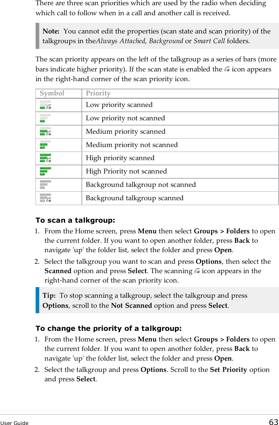 There are three scan priorities which are used by the radio when decidingwhich call to follow when in a call and another call is received.Note: You cannot edit the properties (scan state and scan priority) of thetalkgroups in theAlways Attached,Background or Smart Call folders.The scan priority appears on the left of the talkgroup as a series of bars (morebars indicate higher priority). If the scan state is enabled the icon appearsin the right-hand corner of the scan priority icon.Symbol PriorityLow priority scannedLow priority not scannedMedium priority scannedMedium priority not scannedHigh priority scannedHigh Priority not scannedBackground talkgroup not scannedBackground talkgroup scannedTo scan a talkgroup:1. From the Home screen, press Menu then select Groups > Folders to openthe current folder. If you want to open another folder, press Back tonavigate 'up' the folder list, select the folder and press Open.2. Select the talkgroup you want to scan and press Options, then select theScanned option and press Select. The scanning iconappears in theright-hand corner of the scan priority icon.Tip: To stop scanning a talkgroup, select the talkgroup and pressOptions, scroll to the Not Scanned option and press Select.To change the priority of a talkgroup:1. From the Home screen, press Menu then select Groups > Folders to openthe current folder. If you want to open another folder, press Back tonavigate 'up' the folder list, select the folder and press Open.2. Select the talkgroup and press Options. Scroll to the Set Priority optionand press Select.User Guide 63