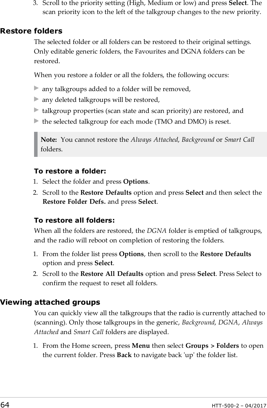 3. Scroll to the priority setting (High, Medium or low) and press Select. Thescan priority icon to the left of the talkgroup changes to the new priority.Restore foldersThe selected folder or all folders can be restored to their original settings.Only editable generic folders, the Favourites and DGNA folders can berestored.When you restore a folder or all the folders, the following occurs:any talkgroups added to a folder will be removed,any deleted talkgroups will be restored,talkgroup properties (scan state and scan priority) are restored, andthe selected talkgroup for each mode (TMO and DMO) is reset.Note: You cannot restore the Always Attached,Background or Smart Callfolders.To restore a folder:1. Select the folder and press Options.2. Scroll to the Restore Defaults option and press Select and then select theRestore Folder Defs. and press Select.To restore all folders:When all the folders are restored, the DGNA folder is emptied of talkgroups,and the radio will reboot on completion of restoring the folders.1. From the folder list press Options, then scroll to the Restore Defaultsoption and press Select.2. Scroll to the Restore All Defaults option and press Select. Press Select toconfirm the request to reset all folders.Viewing attached groupsYou can quickly view all the talkgroups that the radio is currently attached to(scanning). Only those talkgroups in the generic, Background,DGNA,AlwaysAttached and Smart Call folders are displayed.1. From the Home screen, press Menu then select Groups > Folders to openthe current folder. Press Back to navigate back 'up' the folder list.64 HTT-500-2 &ndash; 04/2017