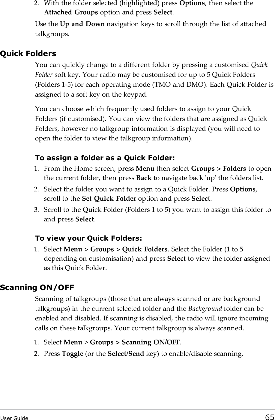 2. With the folder selected (highlighted) press Options, then select theAttached Groups option and press Select.Use the Up and Down navigation keys to scroll through the list of attachedtalkgroups.Quick FoldersYou can quickly change to a different folder by pressing a customised QuickFolder soft key. Your radio may be customised for up to 5 Quick Folders(Folders 1-5) for each operating mode (TMO and DMO). Each Quick Folder isassigned to a soft key on the keypad.You can choose which frequently used folders to assign to your QuickFolders (if customised). You can view the folders that are assigned as QuickFolders, however no talkgroup information is displayed (you will need toopen the folder to view the talkgroup information).To assign a folder as a Quick Folder:1. From the Home screen, press Menu then select Groups > Folders to openthe current folder, then press Back to navigate back 'up' the folders list.2. Select the folder you want to assign to a Quick Folder. Press Options,scroll to the Set Quick Folder option and press Select.3. Scroll to the Quick Folder (Folders 1 to 5) you want to assign this folder toand press Select.To view your Quick Folders:1. Select Menu > Groups > Quick Folders. Select the Folder (1 to 5depending on customisation) and press Select to view the folder assignedas this Quick Folder.Scanning ON/OFFScanning of talkgroups (those that are always scanned or are backgroundtalkgroups) in the current selected folder and the Background folder can beenabled and disabled. If scanning is disabled, the radio will ignore incomingcalls on these talkgroups. Your current talkgroup is always scanned.1. Select Menu >Groups > Scanning ON/OFF.2. Press Toggle (or the Select/Send key) to enable/disable scanning.User Guide 65