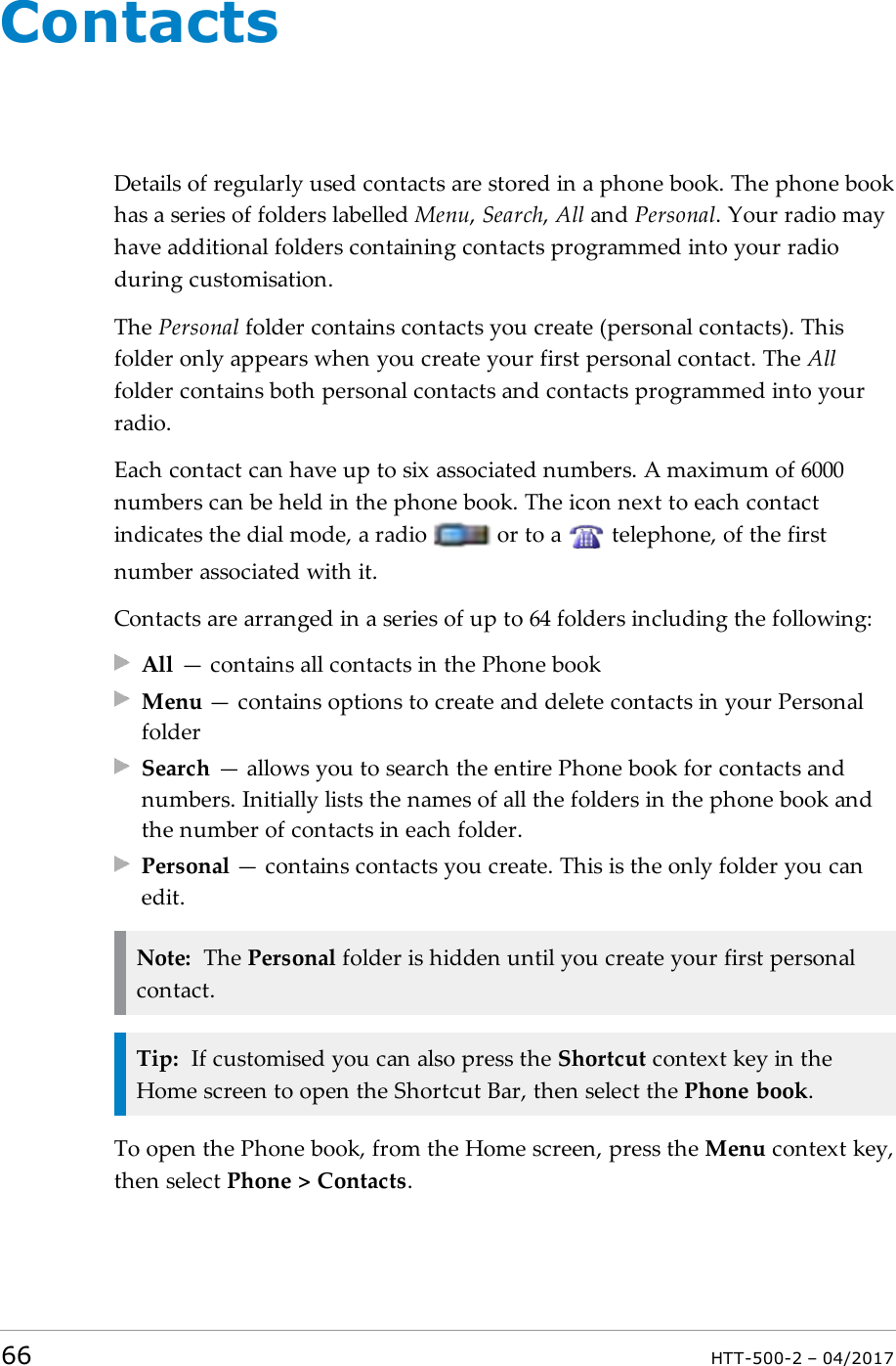ContactsDetails of regularly used contacts are stored in a phone book. The phone bookhas a series of folders labelled Menu,Search,All and Personal. Your radio mayhave additional folders containing contacts programmed into your radioduring customisation.The Personal folder contains contacts you create (personal contacts). Thisfolder only appears when you create your first personal contact. The Allfolder contains both personal contacts and contacts programmed into yourradio.Each contact can have up to six associated numbers. A maximum of 6000numbers can be held in the phone book. The icon next to each contactindicates the dial mode, a radio or to a telephone, of the firstnumber associated with it.Contacts are arranged in a series of up to 64 folders including the following:All &mdash; contains all contacts in the Phone bookMenu &mdash; contains options to create and delete contacts in your PersonalfolderSearch &mdash; allows you to search the entire Phone book for contacts andnumbers. Initially lists the names of all the folders in the phone book andthe number of contacts in each folder.Personal &mdash; contains contacts you create. This is the only folder you canedit.Note: The Personal folder is hidden until you create your first personalcontact.Tip: If customised you can also press the Shortcut context key in theHome screen to open the Shortcut Bar, then select the Phone book.To open the Phone book, from the Home screen, press the Menu context key,then select Phone > Contacts.66 HTT-500-2 &ndash; 04/2017