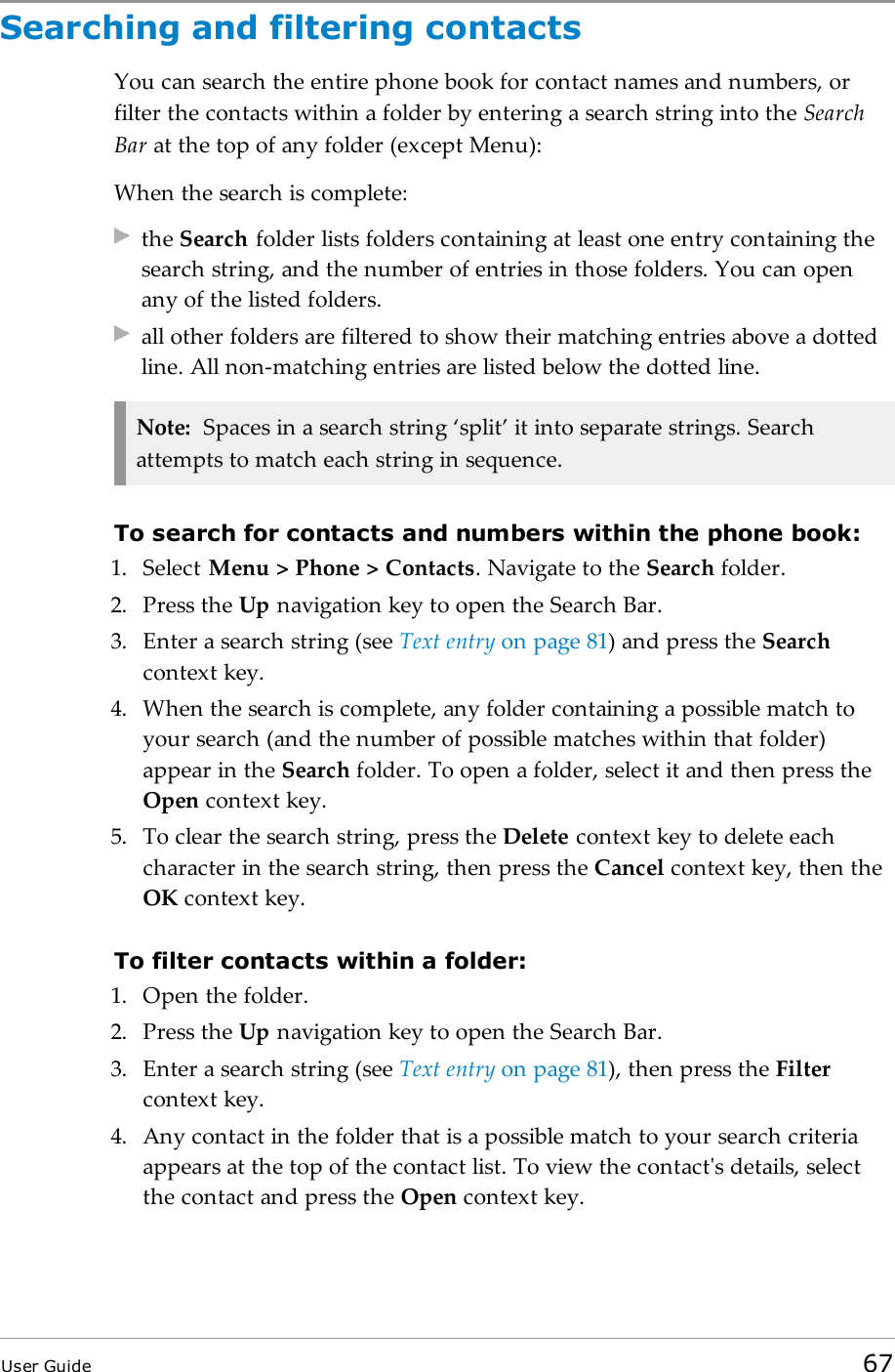 Searching and filtering contactsYou can search the entire phone book for contact names and numbers, orfilter the contacts within a folder by entering a search string into the SearchBar at the top of any folder (except Menu):When the search is complete:the Search folder lists folders containing at least one entry containing thesearch string, and the number of entries in those folders. You can openany of the listed folders.all other folders are filtered to show their matching entries above a dottedline. All non-matching entries are listed below the dotted line.Note: Spaces in a search string &lsquo;split&rsquo; it into separate strings. Searchattempts to match each string in sequence.To search for contacts and numbers within the phone book:1. Select Menu > Phone > Contacts. Navigate to the Search folder.2. Press the Up navigation key to open the Search Bar.3. Enter a search string (see Text entry on page81) and press the Searchcontext key.4. When the search is complete, any folder containing a possible match toyour search (and the number of possible matches within that folder)appear in the Search folder. To open a folder, select it and then press theOpen context key.5. To clear the search string, press the Delete context key to delete eachcharacter in the search string, then press the Cancel context key, then theOK context key.To filter contacts within a folder:1. Open the folder.2. Press the Up navigation key to open the Search Bar.3. Enter a search string (see Text entry on page81), then press the Filtercontext key.4. Any contact in the folder that is a possible match to your search criteriaappears at the top of the contact list. To view the contact's details, selectthe contact and press the Open context key.User Guide 67