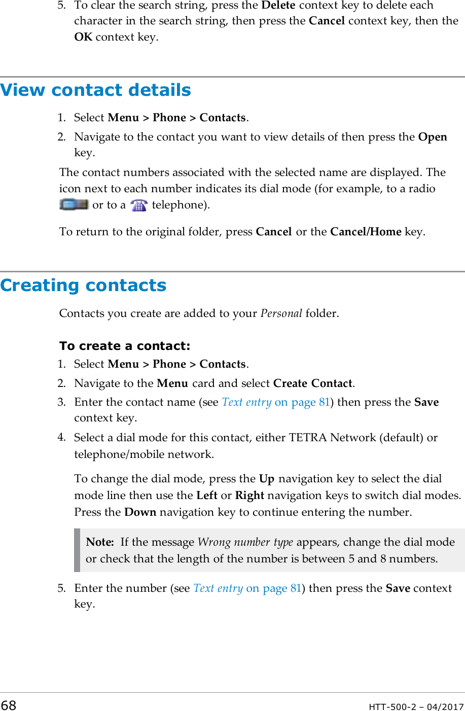 5. To clear the search string, press the Delete context key to delete eachcharacter in the search string, then press the Cancel context key, then theOK context key.View contact details1. Select Menu > Phone > Contacts.2. Navigate to the contact you want to view details of then press the Openkey.The contact numbers associated with the selected name are displayed. Theicon next to each number indicates its dial mode (for example, to a radioor to a telephone).To return to the original folder, press Cancel or the Cancel/Home key.Creating contactsContacts you create are added to your Personal folder.To create a contact:1. Select Menu > Phone > Contacts.2. Navigate to the Menu card and select Create Contact.3. Enter the contact name (see Text entry on page81) then press the Savecontext key.4. Select a dial mode for this contact, either TETRA Network (default) ortelephone/mobile network.To change the dial mode, press the Up navigation key to select the dialmode line then use the Left or Right navigation keys to switch dial modes.Press the Down navigation key to continue entering the number.Note: If the message Wrong number type appears, change the dial modeor check that the length of the number is between 5 and 8 numbers.5. Enter the number (see Text entry on page81) then press the Save contextkey.68 HTT-500-2 &ndash; 04/2017
