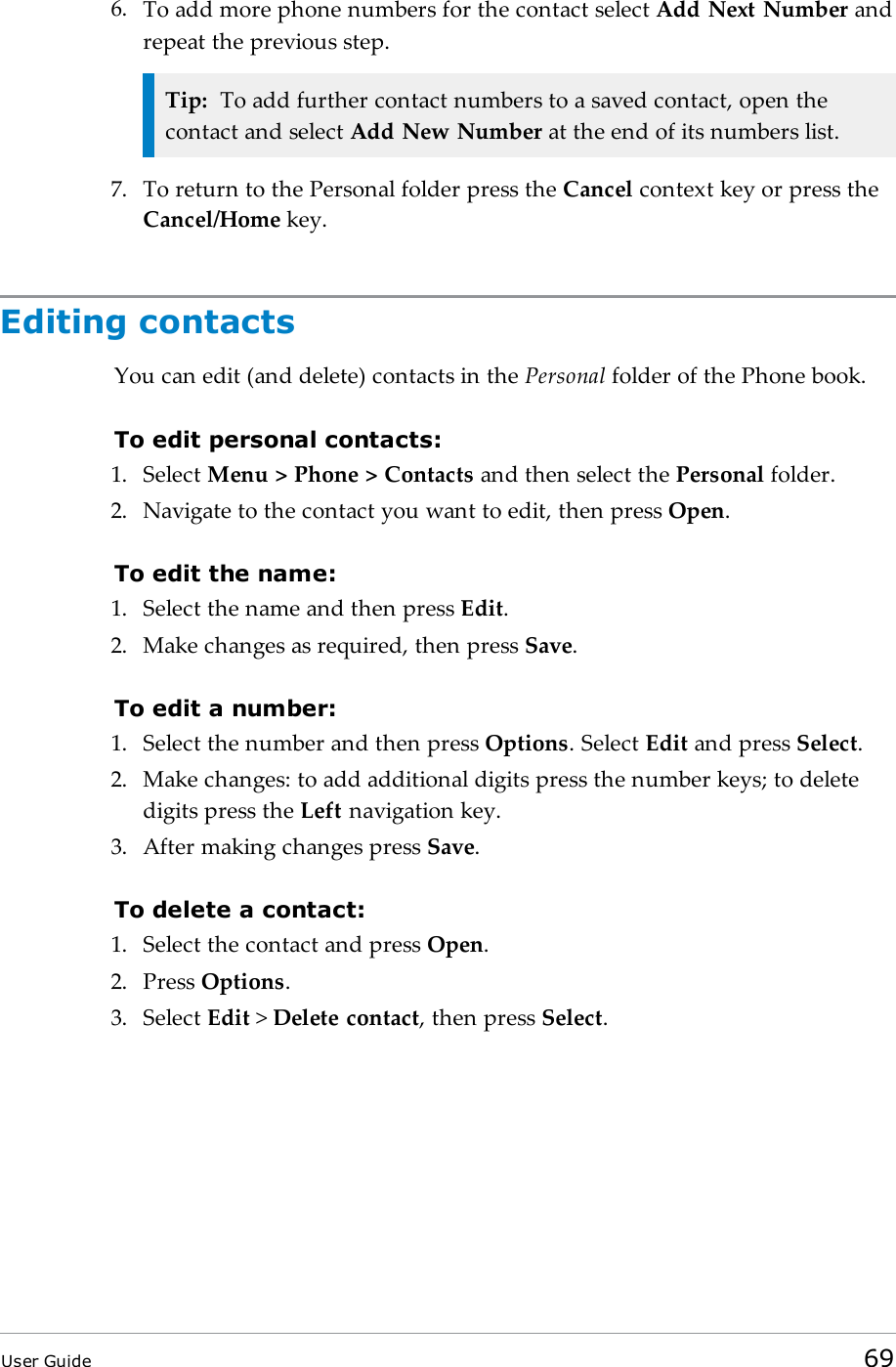 6. To add more phone numbers for the contact select Add Next Number andrepeat the previous step.Tip: To add further contact numbers to a saved contact, open thecontact and select Add New Number at the end of its numbers list.7. To return to the Personal folder press the Cancel context key or press theCancel/Home key.Editing contactsYou can edit (and delete) contacts in the Personal folder of the Phone book.To edit personal contacts:1. Select Menu > Phone > Contacts and then select the Personal folder.2. Navigate to the contact you want to edit, then press Open.To edit the name:1. Select the name and then press Edit.2. Make changes as required, then press Save.To edit a number:1. Select the number and then press Options. Select Edit and press Select.2. Make changes: to add additional digits press the number keys; to deletedigits press the Left navigation key.3. After making changes press Save.To delete a contact:1. Select the contact and press Open.2. Press Options.3. Select Edit >Delete contact, then press Select.User Guide 69