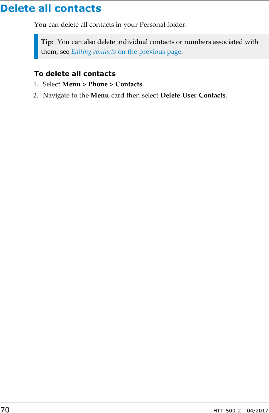 Delete all contactsYou can delete all contacts in your Personal folder.Tip: You can also delete individual contacts or numbers associated withthem, see Editing contacts on the previous page.To delete all contacts1. Select Menu > Phone > Contacts.2. Navigate to the Menu card then select Delete User Contacts.70 HTT-500-2 &ndash; 04/2017