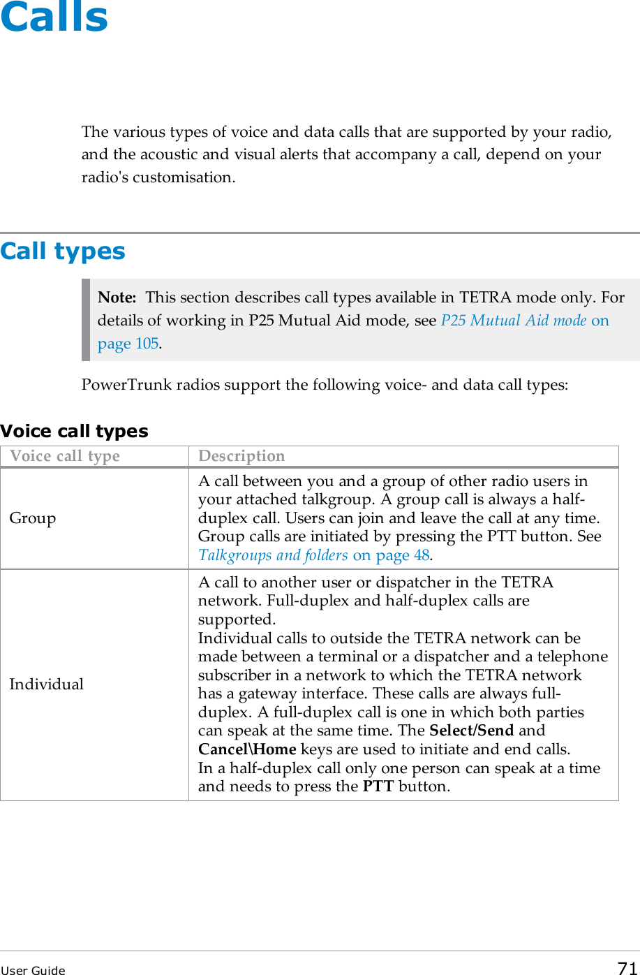CallsThe various types of voice and data calls that are supported by your radio,and the acoustic and visual alerts that accompany a call, depend on yourradio's customisation.Call typesNote: This section describes call types available in TETRA mode only. Fordetails of working in P25 Mutual Aid mode, see P25 Mutual Aid mode onpage105.PowerTrunk radios support the following voice- and data call types:Voice call typesVoice call type DescriptionGroupA call between you and a group of other radio users inyour attached talkgroup. A group call is always a half-duplex call. Users can join and leave the call at any time.Group calls are initiated by pressing the PTT button. SeeTalkgroups and folders on page48.IndividualA call to another user or dispatcher in the TETRAnetwork. Full-duplex and half-duplex calls aresupported.Individual calls to outside the TETRA network can bemade between a terminal or a dispatcher and a telephonesubscriber in a network to which the TETRA networkhas a gateway interface. These calls are always full-duplex. A full-duplex call is one in which both partiescan speak at the same time. The Select/Send andCancel\Home keys are used to initiate and end calls.In a half-duplex call only one person can speak at a timeand needs to press the PTT button.User Guide 71