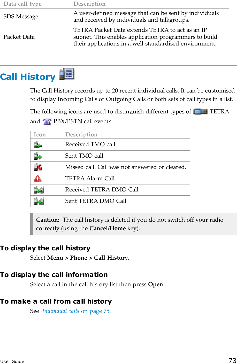 Data call type DescriptionSDS Message A user-defined message that can be sent by individualsand received by individuals and talkgroups.Packet DataTETRA Packet Data extends TETRA to act as an IPsubnet. This enables application programmers to buildtheir applications in a well-standardised environment.Call HistoryThe Call History records up to 20 recent individual calls. It can be customisedto display Incoming Calls or Outgoing Calls or both sets of call types in a list.The following icons are used to distinguish different types of TETRAand PBX/PSTN call events:Icon DescriptionReceived TMO callSent TMO callMissed call. Call was not answered or cleared.TETRA Alarm CallReceived TETRA DMO CallSent TETRA DMO CallCaution: The call history is deleted if you do not switch off your radiocorrectly (using the Cancel/Home key).To display the call historySelect Menu > Phone > Call History.To display the call informationSelect a call in the call history list then press Open.To make a call from call historySee Individual calls on page75.User Guide 73