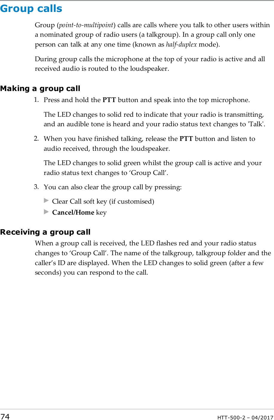 Group callsGroup (point-to-multipoint) calls are calls where you talk to other users withina nominated group of radio users (a talkgroup). In a group call only oneperson can talk at any one time (known as half-duplex mode).During group calls the microphone at the top of your radio is active and allreceived audio is routed to the loudspeaker.Making a group call1. Press and hold the PTT button and speak into the top microphone.The LEDchanges to solid red to indicate that your radio is transmitting,and an audible tone is heard and your radio status text changes to 'Talk'.2. When you have finished talking, release the PTT button and listen toaudio received, through the loudspeaker.The LED changes to solid green whilst the group call is active and yourradio status text changes to &lsquo;Group Call&rsquo;.3. You can also clear the group call by pressing:Clear Call soft key (if customised)Cancel/Home keyReceiving a group callWhen a group call is received, the LEDflashes red and your radio statuschanges to &lsquo;Group Call&rsquo;. The name of the talkgroup, talkgroup folder and thecaller&rsquo;s ID are displayed. When the LED changes to solid green (after a fewseconds) you can respond to the call.74 HTT-500-2 &ndash; 04/2017