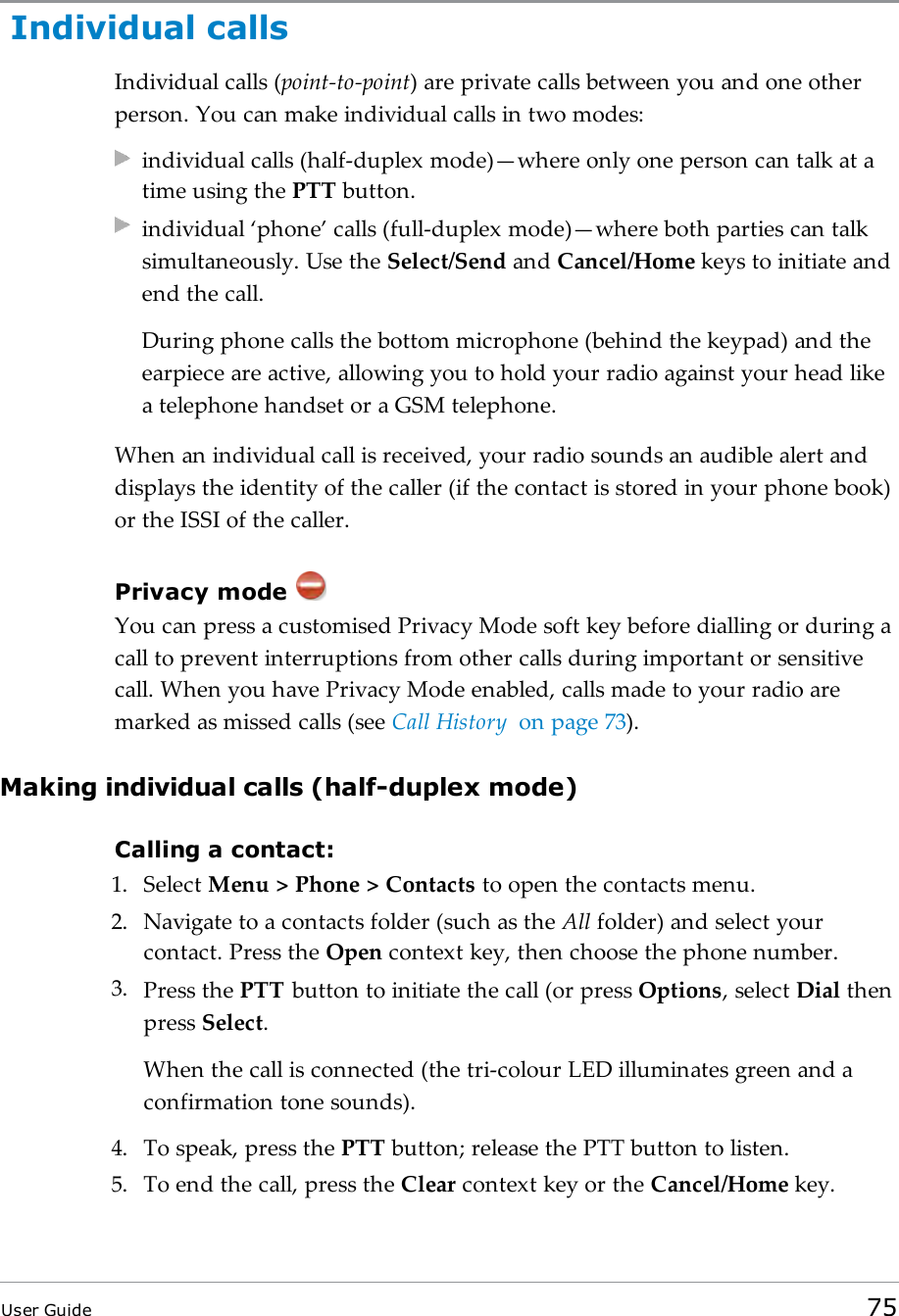 Individual callsIndividual calls (point-to-point) are private calls between you and one otherperson. You can make individual calls in two modes:individual calls (half-duplex mode)&mdash;where only one person can talk at atime using the PTT button.individual &lsquo;phone&rsquo; calls (full-duplex mode)&mdash;where both parties can talksimultaneously. Use the Select/Send and Cancel/Home keys to initiate andend the call.During phone calls the bottom microphone (behind the keypad) and theearpiece are active, allowing you to hold your radio against your head likea telephone handset or a GSM telephone.When an individual call is received, your radio sounds an audible alert anddisplays the identity of the caller (if the contact is stored in your phone book)or the ISSI of the caller.Privacy modeYou can press a customised Privacy Mode soft key before dialling or during acall to prevent interruptions from other calls during important or sensitivecall. When you have Privacy Mode enabled, calls made to your radio aremarked as missed calls (see Call History on page73).Making individual calls (half-duplex mode)Calling a contact:1. Select Menu > Phone > Contacts to open the contacts menu.2. Navigate to a contacts folder (such as the All folder) and select yourcontact. Press the Open context key, then choose the phone number.3. Press the PTT button to initiate the call (or press Options, select Dial thenpress Select.When the call is connected (the tri-colour LED illuminates green and aconfirmation tone sounds).4. To speak, press the PTT button; release the PTT button to listen.5. To end the call, press the Clear context key or the Cancel/Home key.User Guide 75