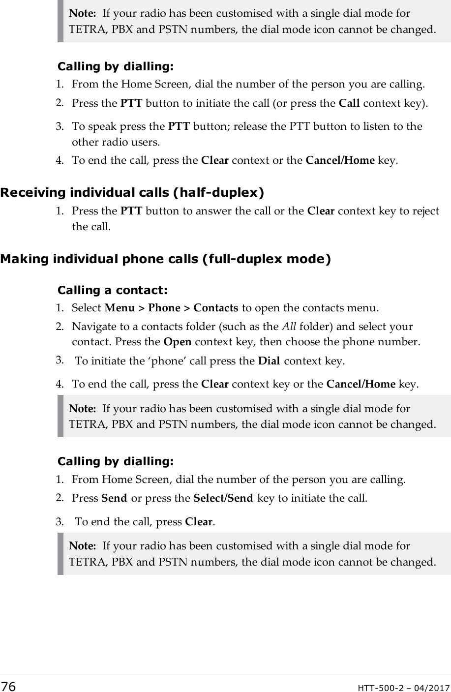 Note: If your radio has been customised with a single dial mode forTETRA, PBX and PSTN numbers, the dial mode icon cannot be changed.Calling by dialling:1. From the Home Screen, dial the number of the person you are calling.2. Press the PTT button to initiate the call (or press the Call context key).3. To speak press the PTT button; release the PTT button to listen to theother radio users.4. To end the call, press the Clear context or the Cancel/Home key.Receiving individual calls (half-duplex)1. Press the PTT button to answer the call or the Clear context key to rejectthe call.Making individual phone calls (full-duplex mode)Calling a contact:1. Select Menu > Phone > Contacts to open the contacts menu.2. Navigate to a contacts folder (such as the All folder) and select yourcontact. Press the Open context key, then choose the phone number.3. To initiate the &lsquo;phone&rsquo; call press the Dial context key.4. To end the call, press the Clear context key or the Cancel/Home key.Note: If your radio has been customised with a single dial mode forTETRA, PBX and PSTN numbers, the dial mode icon cannot be changed.Calling by dialling:1. From Home Screen, dial the number of the person you are calling.2. Press Send or press the Select/Send key to initiate the call.3. To end the call, press Clear.Note: If your radio has been customised with a single dial mode forTETRA, PBX and PSTN numbers, the dial mode icon cannot be changed.76 HTT-500-2 &ndash; 04/2017