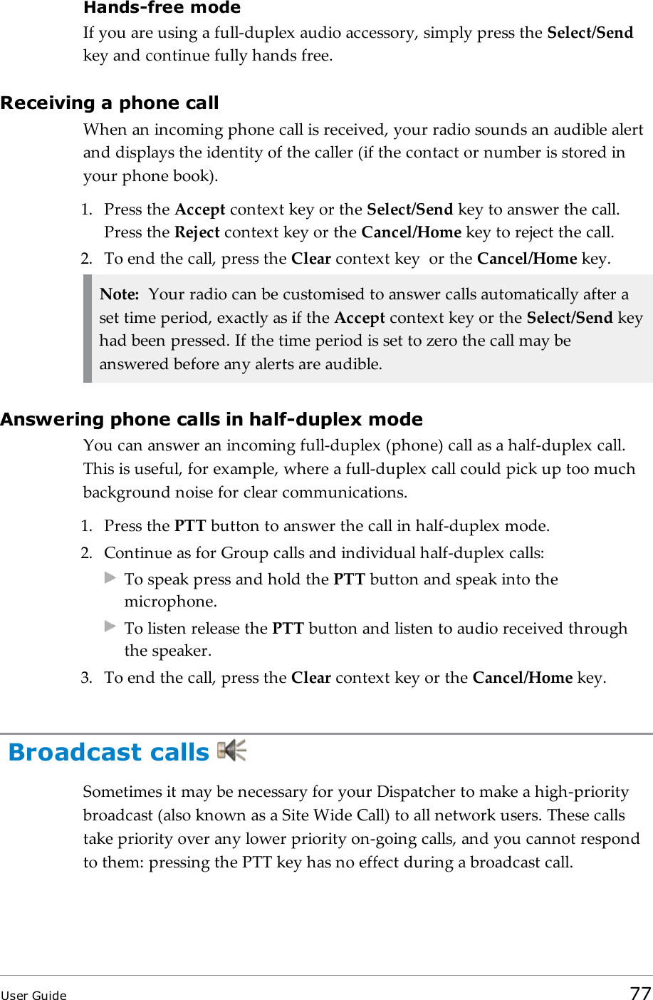 Hands-free modeIf you are using a full-duplex audio accessory, simply press the Select/Sendkey and continue fully hands free.Receiving a phone callWhen an incoming phone call is received, your radio sounds an audible alertand displays the identity of the caller (if the contact or number is stored inyour phone book).1. Press the Accept context key or the Select/Send key to answer the call.Press the Reject context key or the Cancel/Home key to reject the call.2. To end the call, press the Clear context key or the Cancel/Home key.Note: Your radio can be customised to answer calls automatically after aset time period, exactly as if the Accept context key or the Select/Send keyhad been pressed. If the time period is set to zero the call may beanswered before any alerts are audible.Answering phone calls in half-duplex modeYou can answer an incoming full-duplex (phone) call as a half-duplex call.This is useful, for example, where a full-duplex call could pick up too muchbackground noise for clear communications.1. Press the PTT button to answer the call in half-duplex mode.2. Continue as for Group calls and individual half-duplex calls:To speak press and hold the PTT button and speak into themicrophone.To listen release the PTT button and listen to audio received throughthe speaker.3. To end the call, press the Clear context key or the Cancel/Home key.Broadcast callsSometimes it may be necessary for your Dispatcher to make a high-prioritybroadcast (also known as a Site Wide Call) to all network users. These callstake priority over any lower priority on-going calls, and you cannot respondto them: pressing the PTT key has no effect during a broadcast call.User Guide 77