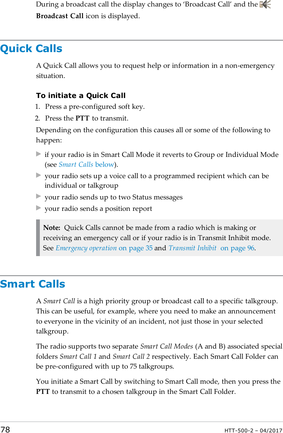 During a broadcast call the display changes to &lsquo;Broadcast Call&rsquo; and theBroadcast Call icon is displayed.Quick CallsA Quick Call allows you to request help or information in a non-emergencysituation.To initiate a Quick Call1. Press a pre-configured soft key.2. Press the PTT to transmit.Depending on the configuration this causes all or some of the following tohappen:if your radio is in Smart Call Mode it reverts to Group or Individual Mode(see Smart Calls below).your radio sets up a voice call to a programmed recipient which can beindividual or talkgroupyour radio sends up to two Status messagesyour radio sends a position reportNote: Quick Calls cannot be made from a radio which is making orreceiving an emergency call or if your radio is in Transmit Inhibit mode.See Emergency operation on page35 and Transmit Inhibit on page96.Smart CallsASmart Call is a high priority group or broadcast call to a specific talkgroup.This can be useful, for example, where you need to make an announcementto everyone in the vicinity of an incident, not just those in your selectedtalkgroup.The radio supports two separate Smart Call Modes (A and B) associated specialfolders Smart Call 1 and Smart Call 2 respectively. Each Smart Call Folder canbe pre-configured with up to 75 talkgroups.You initiate a Smart Call by switching to Smart Call mode, then you press thePTT to transmit to a chosen talkgroup in the Smart Call Folder.78 HTT-500-2 &ndash; 04/2017
