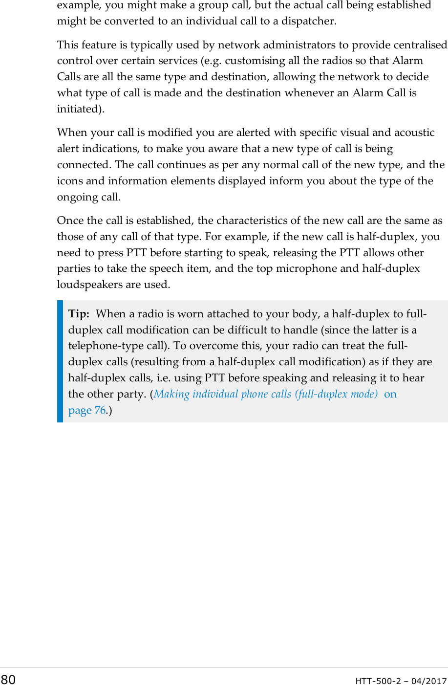 example, you might make a group call, but the actual call being establishedmight be converted to an individual call to a dispatcher.This feature is typically used by network administrators to provide centralisedcontrol over certain services (e.g. customising all the radios so that AlarmCalls are all the same type and destination, allowing the network to decidewhat type of call is made and the destination whenever an Alarm Call isinitiated).When your call is modified you are alerted with specific visual and acousticalert indications, to make you aware that a new type of call is beingconnected. The call continues as per any normal call of the new type, and theicons and information elements displayed inform you about the type of theongoing call.Once the call is established, the characteristics of the new call are the same asthose of any call of that type. For example, if the new call is half-duplex, youneed to press PTT before starting to speak, releasing the PTT allows otherparties to take the speech item, and the top microphone and half-duplexloudspeakers are used.Tip: When a radio is worn attached to your body, a half-duplex to full-duplex call modification can be difficult to handle (since the latter is atelephone-type call). To overcome this, your radio can treat the full-duplex calls (resulting from a half-duplex call modification) as if they arehalf-duplex calls, i.e. using PTT before speaking and releasing it to hearthe other party. (Making individual phone calls (full-duplex mode) onpage76.)80 HTT-500-2 &ndash; 04/2017