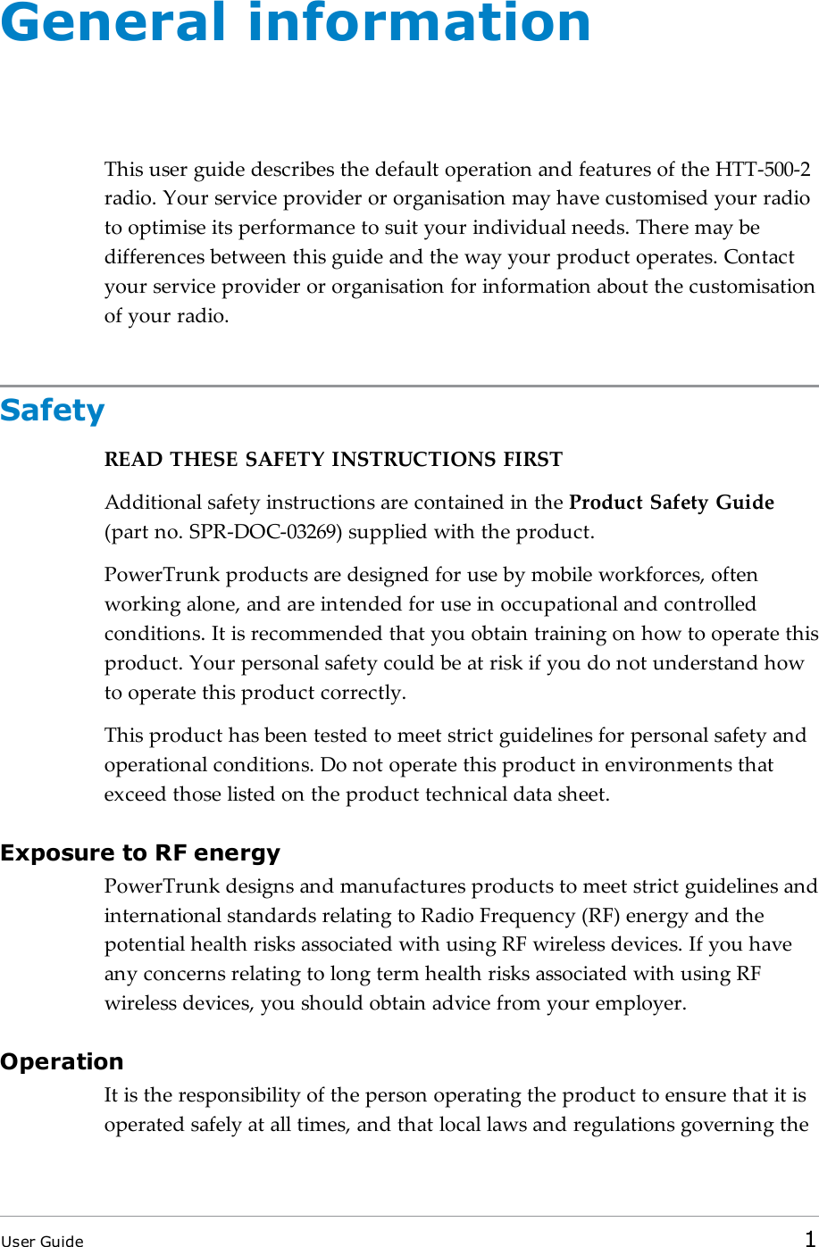 General informationThis user guide describes the default operation and features of the HTT-500-2radio. Your service provider or organisation may have customised your radioto optimise its performance to suit your individual needs. There may bedifferences between this guide and the way your product operates. Contactyour service provider or organisation for information about the customisationof your radio.SafetyREAD THESE SAFETY INSTRUCTIONSFIRSTAdditionalsafety instructions are contained in the Product Safety Guide(part no. SPR-DOC-03269) supplied with the product.PowerTrunk products are designed for use by mobile workforces, oftenworking alone, and are intended for use in occupational and controlledconditions. It is recommended that you obtain training on how to operate thisproduct. Your personal safety could be at risk if you do not understand howto operate this product correctly.This product has been tested to meet strict guidelines for personal safety andoperational conditions. Do not operate this product in environments thatexceed those listed on the product technical data sheet.Exposure to RF energyPowerTrunk designs and manufactures products to meet strict guidelines andinternational standards relating to Radio Frequency (RF) energy and thepotential health risks associated with using RF wireless devices. If you haveany concerns relating to long term health risks associated with using RFwireless devices, you should obtain advice from your employer.OperationIt is the responsibility of the person operating the product to ensure that it isoperated safely at all times, and that local laws and regulations governing theUser Guide 1