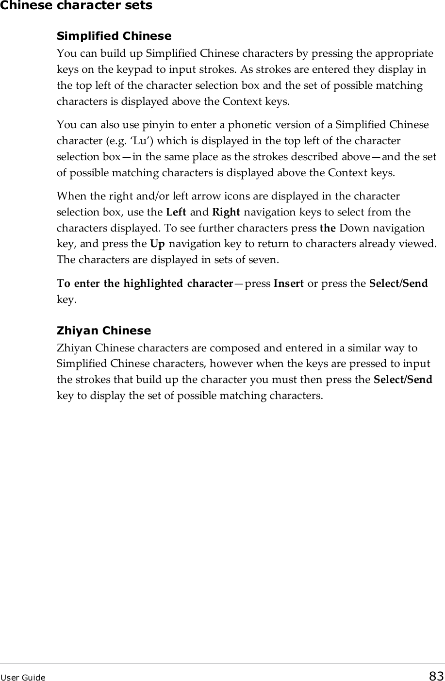 Chinese character setsSimplified ChineseYou can build up Simplified Chinese characters by pressing the appropriatekeys on the keypad to input strokes. As strokes are entered they display inthe top left of the character selection box and the set of possible matchingcharacters is displayed above the Context keys.You can also use pinyin to enter a phonetic version of a Simplified Chinesecharacter (e.g. &lsquo;Lu&rsquo;) which is displayed in the top left of the characterselection box&mdash;in the same place as the strokes described above&mdash;and the setof possible matching characters is displayed above the Context keys.When the right and/or left arrow icons are displayed in the characterselection box, use the Left and Right navigation keys to select from thecharacters displayed. To see further characters press the Down navigationkey, and press the Up navigation key to return to characters already viewed.The characters are displayed in sets of seven.To enter the highlighted character&mdash;press Insert or press the Select/Sendkey.Zhiyan ChineseZhiyan Chinese characters are composed and entered in a similar way toSimplified Chinese characters, however when the keys are pressed to inputthe strokes that build up the character you must then press the Select/Sendkey to display the set of possible matching characters.User Guide 83