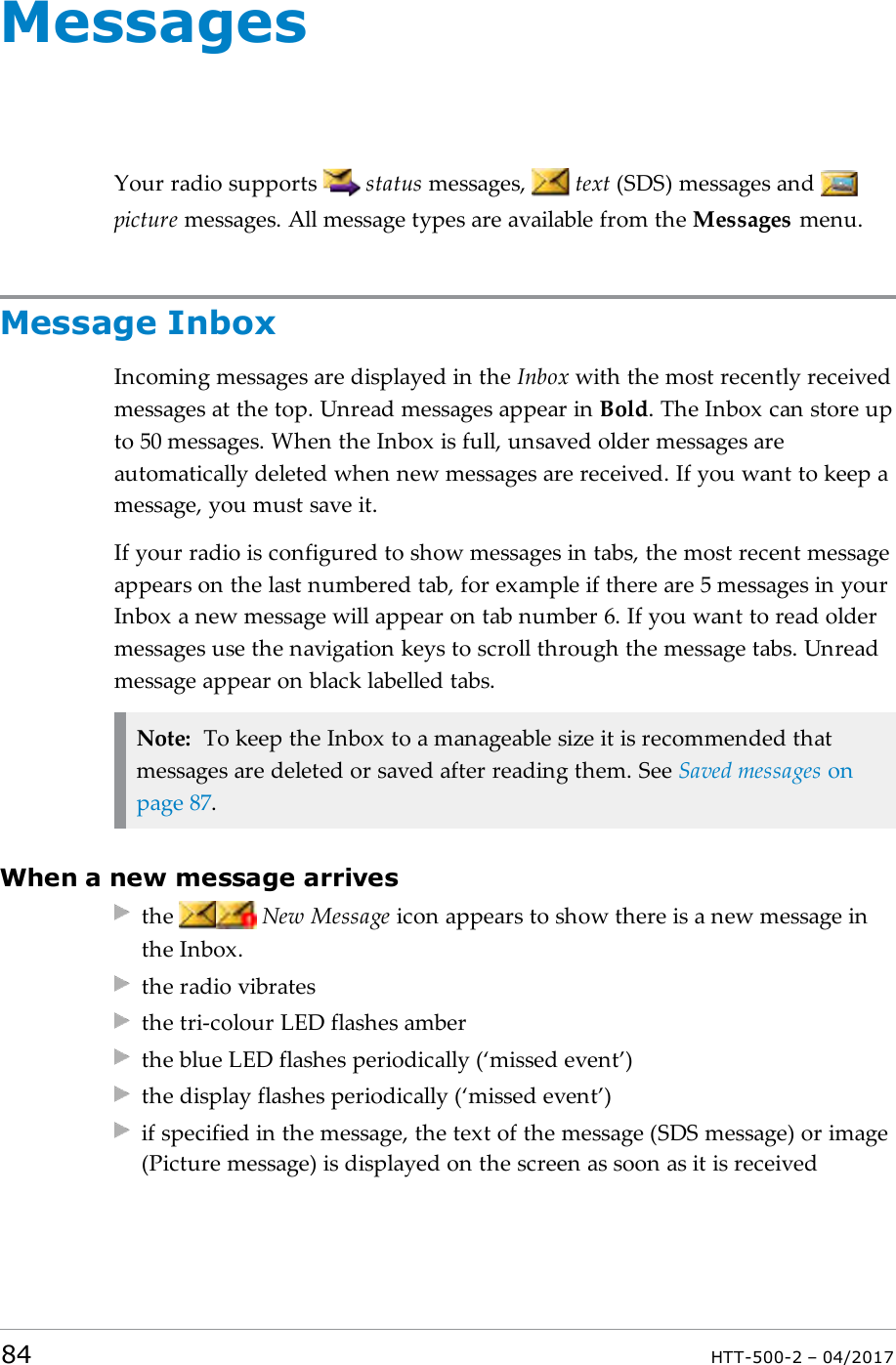 MessagesYour radio supports status messages, text (SDS) messages andpicture messages. All message types are available from the Messages menu.Message InboxIncoming messages are displayed in the Inbox with the most recently receivedmessages at the top. Unread messages appear in Bold. The Inbox can store upto 50 messages. When the Inbox is full, unsaved older messages areautomatically deleted when new messages are received. If you want to keep amessage, you must save it.If your radio is configured to show messages in tabs, the most recent messageappears on the last numbered tab, for example if there are 5 messages in yourInbox a new message will appear on tab number 6. If you want to read oldermessages use the navigation keys to scroll through the message tabs. Unreadmessage appear on black labelled tabs.Note: To keep the Inbox to a manageable size it is recommended thatmessages are deleted or saved after reading them. See Saved messages onpage87.When a new message arrivesthe New Message icon appears to show there is a new message inthe Inbox.the radio vibratesthe tri-colour LED flashes amberthe blue LED flashes periodically (&lsquo;missed event&rsquo;)the display flashes periodically (&lsquo;missed event&rsquo;)if specified in the message, the text of the message (SDS message) or image(Picture message) is displayed on the screen as soon as it is received84 HTT-500-2 &ndash; 04/2017