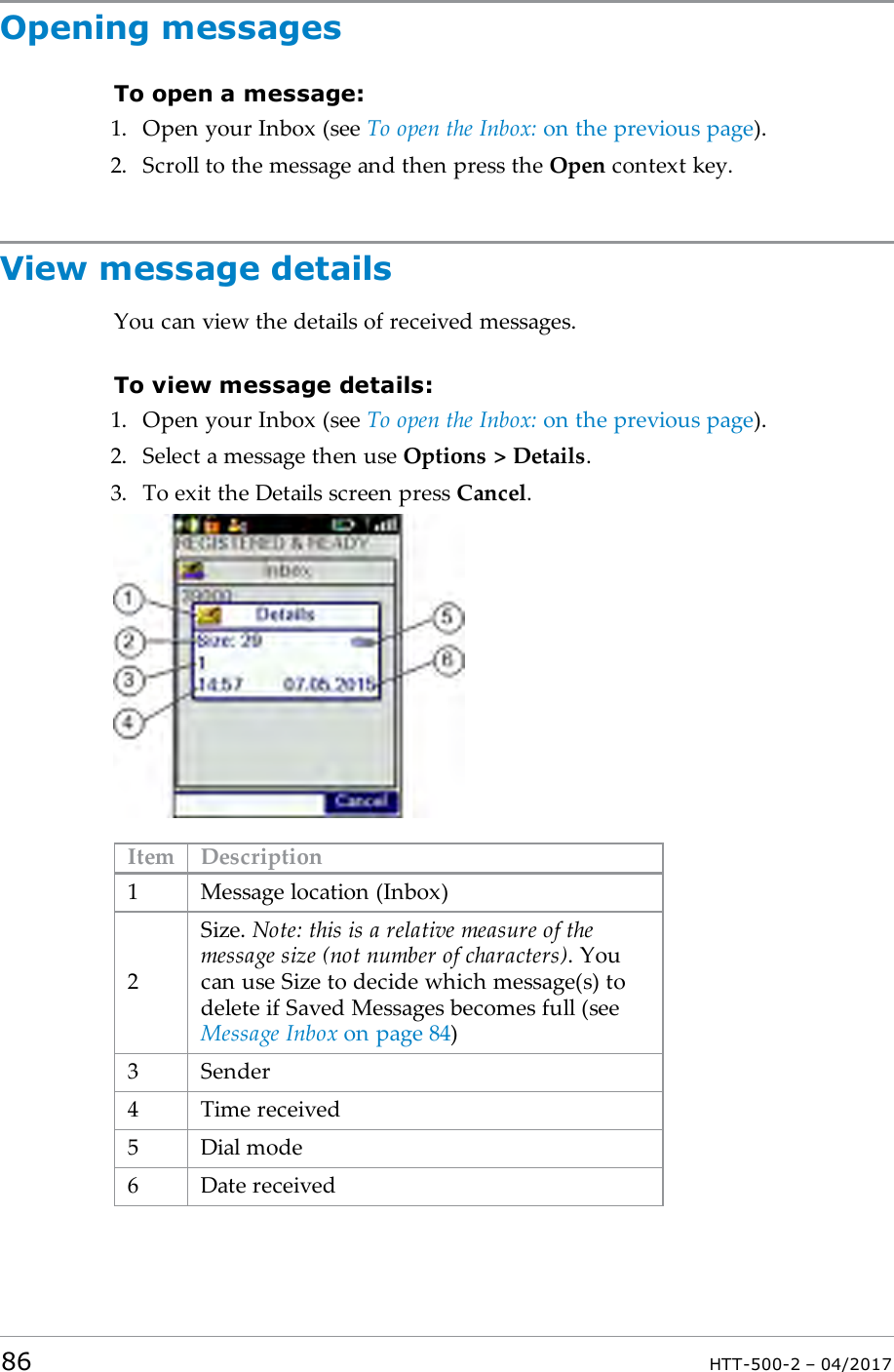 Opening messagesTo open a message:1. Open your Inbox (see To open the Inbox: on the previous page).2. Scroll to the message and then press the Open context key.View message detailsYou can view the details of received messages.To view message details:1. Open your Inbox (see To open the Inbox: on the previous page).2. Select a message then use Options > Details.3. To exit the Details screen press Cancel.Item Description1 Message location (Inbox)2Size. Note: this is a relative measure of themessage size (not number of characters). Youcan use Size to decide which message(s) todelete if Saved Messages becomes full (seeMessage Inbox on page84)3 Sender4 Time received5 Dial mode6 Date received86 HTT-500-2 &ndash; 04/2017