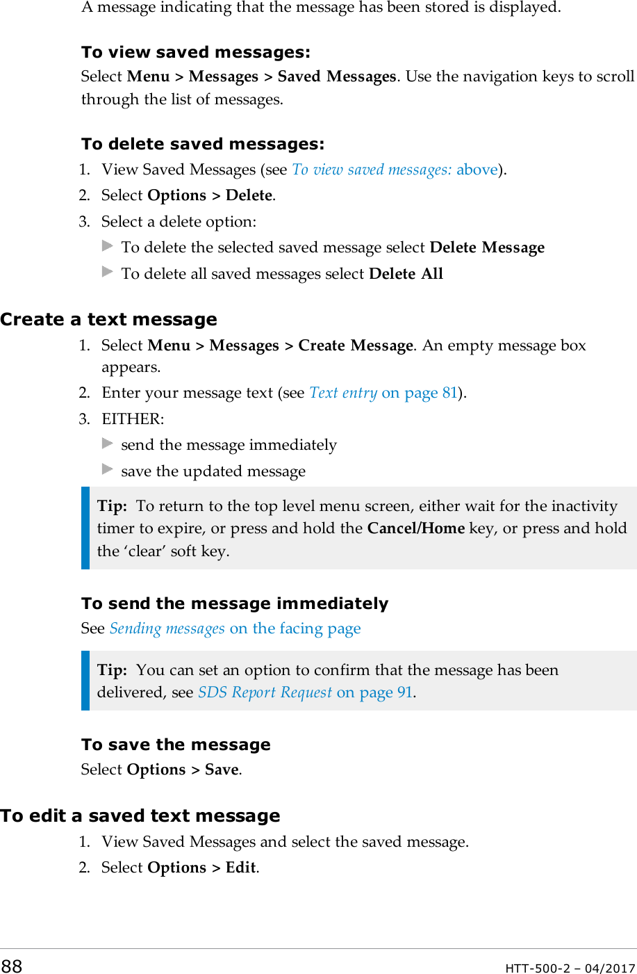 A message indicating that the message has been stored is displayed.To view saved messages:Select Menu > Messages > Saved Messages. Use the navigation keys to scrollthrough the list of messages.To delete saved messages:1. View Saved Messages (see To view saved messages: above).2. Select Options > Delete.3. Select a delete option:To delete the selected saved message select Delete MessageTo delete all saved messages select Delete AllCreate a text message1. Select Menu > Messages > Create Message. An empty message boxappears.2. Enter your message text (see Text entry on page81).3. EITHER:send the message immediatelysave the updated messageTip: To return to the top level menu screen, either wait for the inactivitytimer to expire, or press and hold the Cancel/Home key, or press and holdthe &lsquo;clear&rsquo; soft key.To send the message immediatelySee Sending messages on the facing pageTip: You can set an option to confirm that the message has beendelivered, see SDS Report Request on page91.To save the messageSelect Options > Save.To edit a saved text message1. View Saved Messages and select the saved message.2. Select Options > Edit.88 HTT-500-2 &ndash; 04/2017