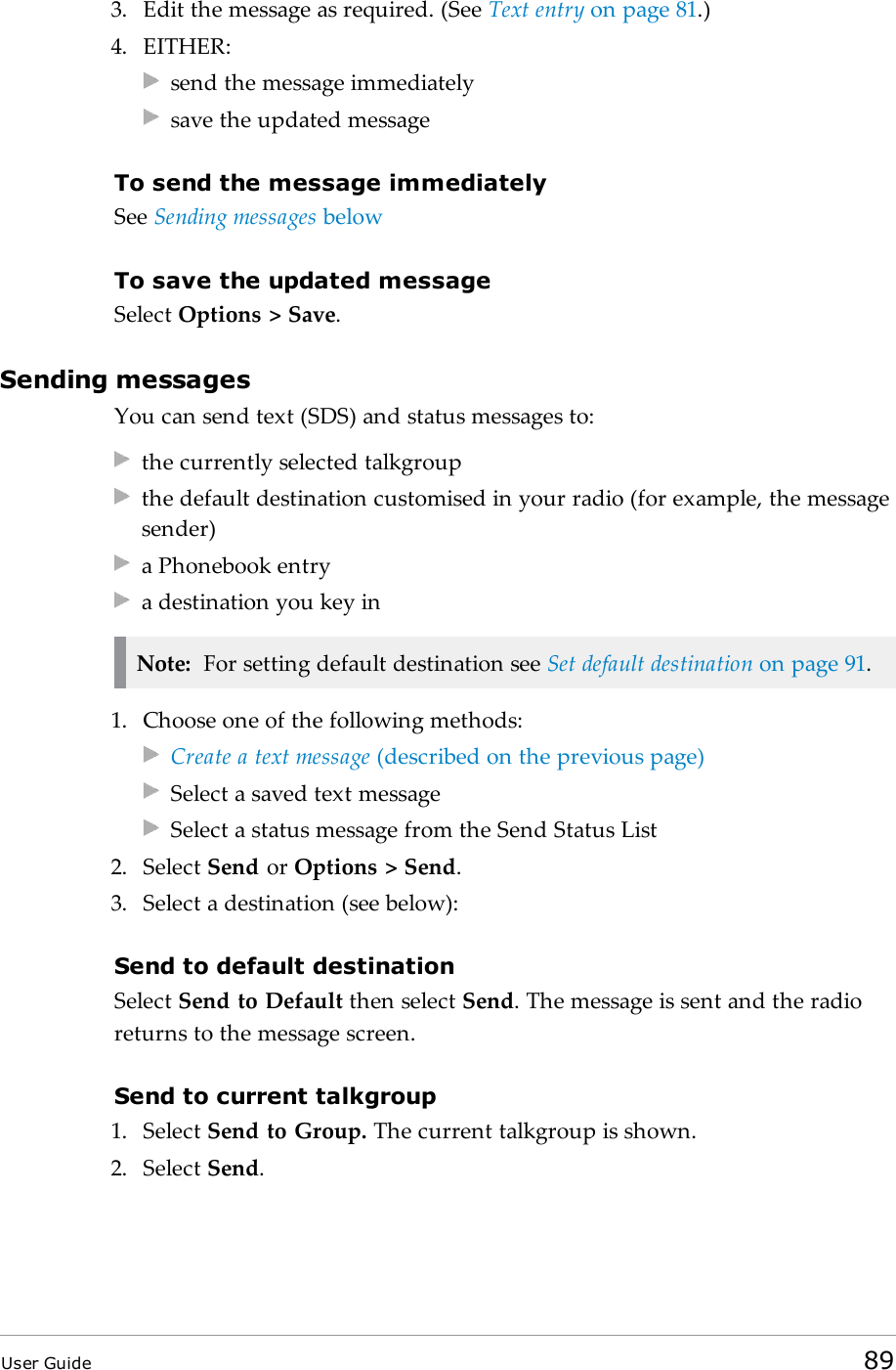 3. Edit the message as required. (See Text entry on page81.)4. EITHER:send the message immediatelysave the updated messageTo send the message immediatelySee Sending messages belowTo save the updated messageSelect Options > Save.Sending messagesYou can send text (SDS) and status messages to:the currently selected talkgroupthe default destination customised in your radio (for example, the messagesender)a Phonebook entrya destination you key inNote: For setting default destination see Set default destination on page91.1. Choose one of the following methods:Create a text message (described on the previous page)Select a saved text messageSelect a status message from the Send Status List2. Select Send or Options > Send.3. Select a destination (see below):Send to default destinationSelect Send to Default then select Send. The message is sent and the radioreturns to the message screen.Send to current talkgroup1. Select Send to Group. The current talkgroup is shown.2. Select Send.User Guide 89