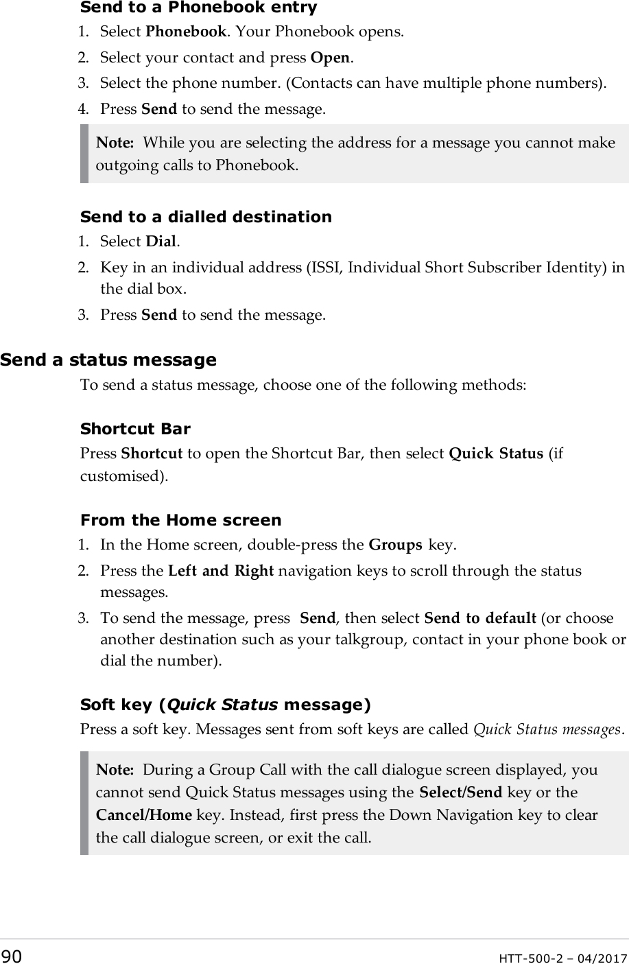 Send to a Phonebook entry1. Select Phonebook. Your Phonebook opens.2. Select your contact and press Open.3. Select the phone number. (Contacts can have multiple phone numbers).4. Press Send to send the message.Note: While you are selecting the address for a message you cannot makeoutgoing calls to Phonebook.Send to a dialled destination1. Select Dial.2. Key in an individual address (ISSI, Individual Short Subscriber Identity) inthe dial box.3. Press Send to send the message.Send a status messageTo send a status message, choose one of the following methods:Shortcut BarPress Shortcut to open the Shortcut Bar, then select Quick Status (ifcustomised).From the Home screen1. In the Home screen, double-press the Groups key.2. Press the Left and Right navigation keys to scroll through the statusmessages.3. To send the message, press Send, then select Send to default (or chooseanother destination such as your talkgroup, contact in your phone book ordial the number).Soft key (Quick Status message)Press a soft key. Messages sent from soft keys are called Quick Status messages.Note: During a Group Call with the call dialogue screen displayed, youcannot send Quick Status messages using the Select/Send key or theCancel/Home key. Instead, first press the Down Navigation key to clearthe call dialogue screen, or exit the call.90 HTT-500-2 &ndash; 04/2017