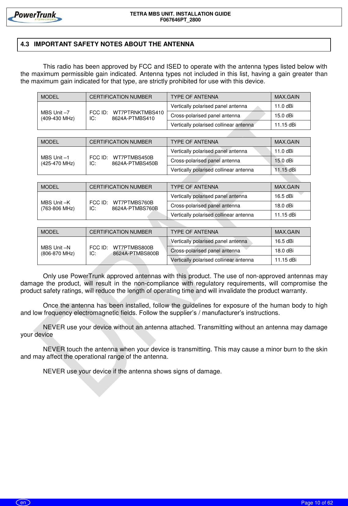    TETRA MBS UNIT. INSTALLATION GUIDE F067646PT_2800     Page 10 of 62   en 4.3  IMPORTANT SAFETY NOTES ABOUT THE ANTENNA  This radio has been approved by FCC and ISED to operate with the antenna types listed below with the maximum permissible gain indicated. Antenna types not included in this list, having a gain greater than the maximum gain indicated for that type, are strictly prohibited for use with this device.  MODEL CERTIFICATION NUMBER TYPE OF ANTENNA MAX.GAIN MBS Unit –7  (409-430 MHz) FCC ID:  WT7PTRNKTMBS410 IC:  8624A-PTMBS410 Vertically polarised panel antenna 11.0 dBi Cross-polarised panel antenna 15.0 dBi Vertically polarised collinear antenna 11.15 dBi  MODEL CERTIFICATION NUMBER TYPE OF ANTENNA MAX.GAIN MBS Unit –1  (425-470 MHz) FCC ID:  WT7PTMBS450B IC:  8624A-PTMBS450B Vertically polarised panel antenna 11.0 dBi Cross-polarised panel antenna 15.0 dBi Vertically polarised collinear antenna 11.15 dBi  MODEL CERTIFICATION NUMBER TYPE OF ANTENNA MAX.GAIN MBS Unit –K  (763-806 MHz) FCC ID:  WT7PTMBS760B IC:  8624A-PTMBS760B Vertically polarised panel antenna 16.5 dBi Cross-polarised panel antenna 18.0 dBi Vertically polarised collinear antenna 11.15 dBi  MODEL CERTIFICATION NUMBER TYPE OF ANTENNA MAX.GAIN MBS Unit –N  (806-870 MHz) FCC ID:  WT7PTMBS800B IC:  8624A-PTMBS800B Vertically polarised panel antenna 16.5 dBi Cross-polarised panel antenna 18.0 dBi Vertically polarised collinear antenna 11.15 dBi  Only use PowerTrunk approved antennas with this product. The use of non-approved antennas may damage  the  product,  will  result  in  the  non-compliance  with  regulatory  requirements,  will  compromise  the product safety ratings, will reduce the length of operating time and will invalidate the product warranty.  Once the antenna has been installed, follow the guidelines for exposure of the human body to high and low frequency electromagnetic fields. Follow the supplier’s / manufacturer’s instructions.  NEVER use your device without an antenna attached. Transmitting without an antenna may damage your device  NEVER touch the antenna when your device is transmitting. This may cause a minor burn to the skin and may affect the operational range of the antenna.  NEVER use your device if the antenna shows signs of damage.  