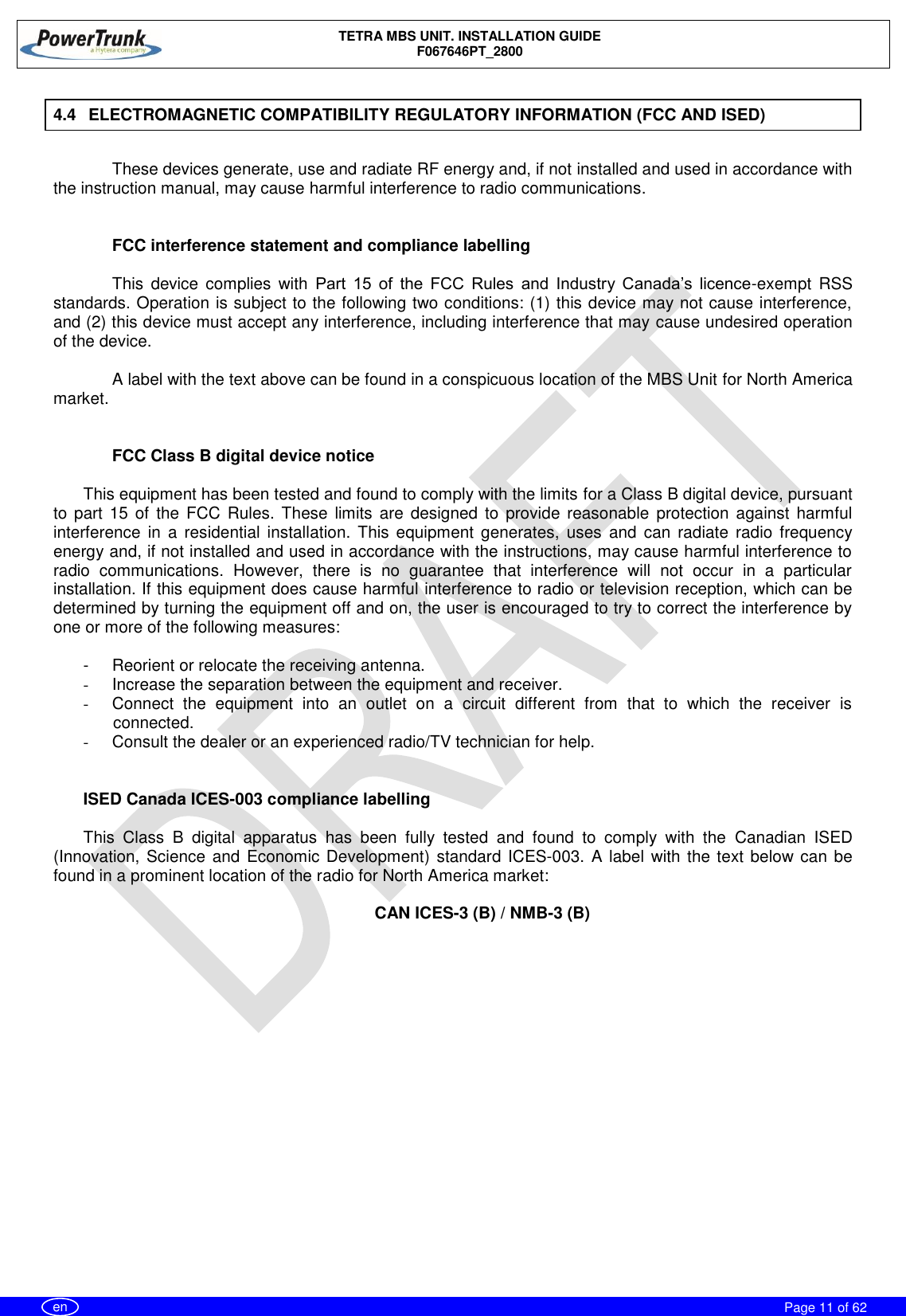    TETRA MBS UNIT. INSTALLATION GUIDE F067646PT_2800     Page 11 of 62   en 4.4  ELECTROMAGNETIC COMPATIBILITY REGULATORY INFORMATION (FCC AND ISED)  These devices generate, use and radiate RF energy and, if not installed and used in accordance with the instruction manual, may cause harmful interference to radio communications.   FCC interference statement and compliance labelling  This  device  complies  with  Part  15  of  the  FCC  Rules  and  Industry  Canada’s  licence-exempt  RSS standards. Operation is subject to the following two conditions: (1) this device may not cause interference, and (2) this device must accept any interference, including interference that may cause undesired operation of the device.  A label with the text above can be found in a conspicuous location of the MBS Unit for North America market.   FCC Class B digital device notice  This equipment has been tested and found to comply with the limits for a Class B digital device, pursuant to part 15 of  the  FCC  Rules.  These  limits  are  designed  to  provide  reasonable  protection  against  harmful interference  in  a  residential  installation. This  equipment  generates,  uses  and  can  radiate  radio frequency energy and, if not installed and used in accordance with the instructions, may cause harmful interference to radio  communications.  However,  there  is  no  guarantee  that  interference  will  not  occur  in  a  particular installation. If this equipment does cause harmful interference to radio or television reception, which can be determined by turning the equipment off and on, the user is encouraged to try to correct the interference by one or more of the following measures:  -  Reorient or relocate the receiving antenna. - Increase the separation between the equipment and receiver.  -  Connect  the  equipment  into  an  outlet  on  a  circuit  different  from  that  to  which  the  receiver  is connected.  -  Consult the dealer or an experienced radio/TV technician for help.   ISED Canada ICES-003 compliance labelling  This  Class  B  digital  apparatus  has  been  fully  tested  and  found  to  comply  with  the  Canadian  ISED (Innovation, Science and Economic Development) standard  ICES-003.  A label  with the text below can be found in a prominent location of the radio for North America market:  CAN ICES-3 (B) / NMB-3 (B) 