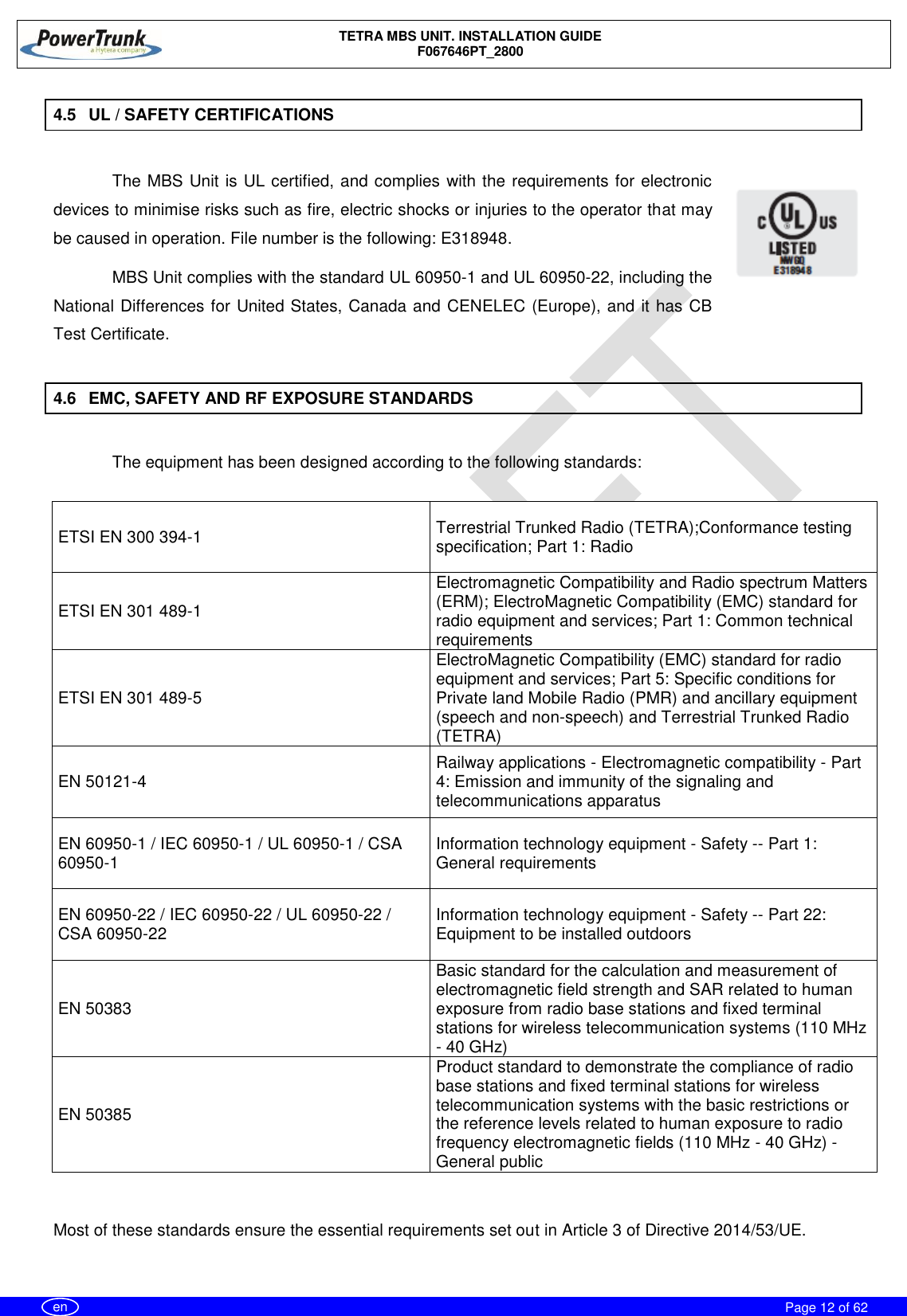    TETRA MBS UNIT. INSTALLATION GUIDE F067646PT_2800     Page 12 of 62   en 4.5  UL / SAFETY CERTIFICATIONS  The MBS Unit is UL certified, and complies with the requirements for electronic devices to minimise risks such as fire, electric shocks or injuries to the operator that may be caused in operation. File number is the following: E318948. MBS Unit complies with the standard UL 60950-1 and UL 60950-22, including the National Differences for United States, Canada and CENELEC (Europe), and it has CB Test Certificate.  4.6  EMC, SAFETY AND RF EXPOSURE STANDARDS  The equipment has been designed according to the following standards:  ETSI EN 300 394-1  Terrestrial Trunked Radio (TETRA);Conformance testing specification; Part 1: Radio ETSI EN 301 489-1  Electromagnetic Compatibility and Radio spectrum Matters (ERM); ElectroMagnetic Compatibility (EMC) standard for radio equipment and services; Part 1: Common technical requirements ETSI EN 301 489-5 ElectroMagnetic Compatibility (EMC) standard for radio equipment and services; Part 5: Specific conditions for Private land Mobile Radio (PMR) and ancillary equipment (speech and non-speech) and Terrestrial Trunked Radio (TETRA) EN 50121-4 Railway applications - Electromagnetic compatibility - Part 4: Emission and immunity of the signaling and telecommunications apparatus EN 60950-1 / IEC 60950-1 / UL 60950-1 / CSA 60950-1 Information technology equipment - Safety -- Part 1: General requirements EN 60950-22 / IEC 60950-22 / UL 60950-22 / CSA 60950-22 Information technology equipment - Safety -- Part 22: Equipment to be installed outdoors EN 50383 Basic standard for the calculation and measurement of electromagnetic field strength and SAR related to human exposure from radio base stations and fixed terminal stations for wireless telecommunication systems (110 MHz - 40 GHz) EN 50385 Product standard to demonstrate the compliance of radio base stations and fixed terminal stations for wireless telecommunication systems with the basic restrictions or the reference levels related to human exposure to radio frequency electromagnetic fields (110 MHz - 40 GHz) - General public  Most of these standards ensure the essential requirements set out in Article 3 of Directive 2014/53/UE.  