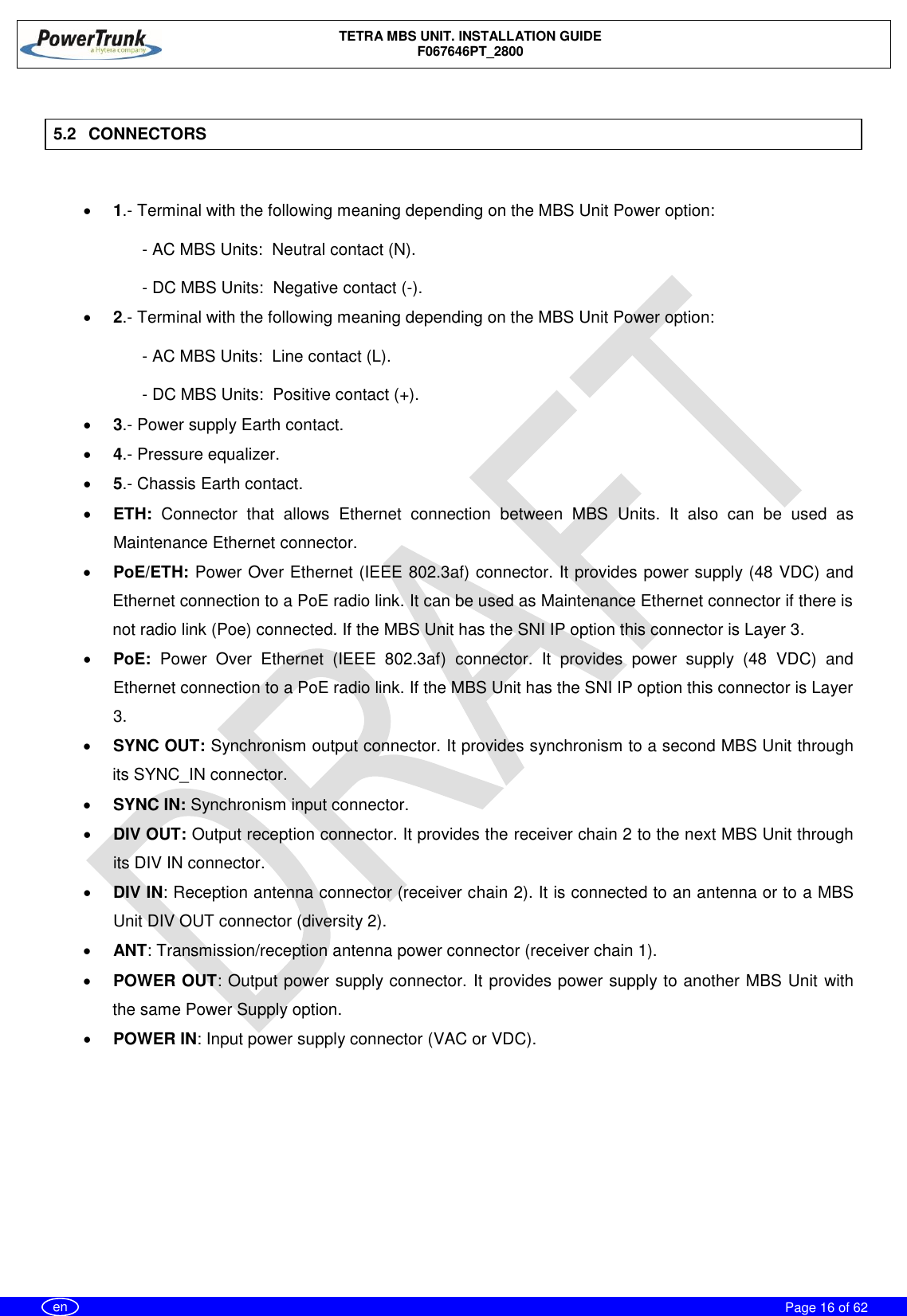    TETRA MBS UNIT. INSTALLATION GUIDE F067646PT_2800     Page 16 of 62   en  5.2  CONNECTORS   1.- Terminal with the following meaning depending on the MBS Unit Power option: - AC MBS Units:  Neutral contact (N). - DC MBS Units:  Negative contact (-).  2.- Terminal with the following meaning depending on the MBS Unit Power option: - AC MBS Units:  Line contact (L). - DC MBS Units:  Positive contact (+).  3.- Power supply Earth contact.  4.- Pressure equalizer.  5.- Chassis Earth contact.  ETH:  Connector  that  allows  Ethernet  connection  between  MBS  Units.  It  also  can  be  used  as Maintenance Ethernet connector.  PoE/ETH: Power Over Ethernet (IEEE 802.3af) connector. It provides power supply (48 VDC) and Ethernet connection to a PoE radio link. It can be used as Maintenance Ethernet connector if there is not radio link (Poe) connected. If the MBS Unit has the SNI IP option this connector is Layer 3.  PoE:  Power  Over  Ethernet  (IEEE  802.3af)  connector.  It  provides  power  supply  (48  VDC)  and Ethernet connection to a PoE radio link. If the MBS Unit has the SNI IP option this connector is Layer 3.  SYNC OUT: Synchronism output connector. It provides synchronism to a second MBS Unit through its SYNC_IN connector.  SYNC IN: Synchronism input connector.  DIV OUT: Output reception connector. It provides the receiver chain 2 to the next MBS Unit through its DIV IN connector.  DIV IN: Reception antenna connector (receiver chain 2). It is connected to an antenna or to a MBS Unit DIV OUT connector (diversity 2).  ANT: Transmission/reception antenna power connector (receiver chain 1).  POWER OUT: Output power supply connector. It provides power supply to another MBS Unit with the same Power Supply option.  POWER IN: Input power supply connector (VAC or VDC).  