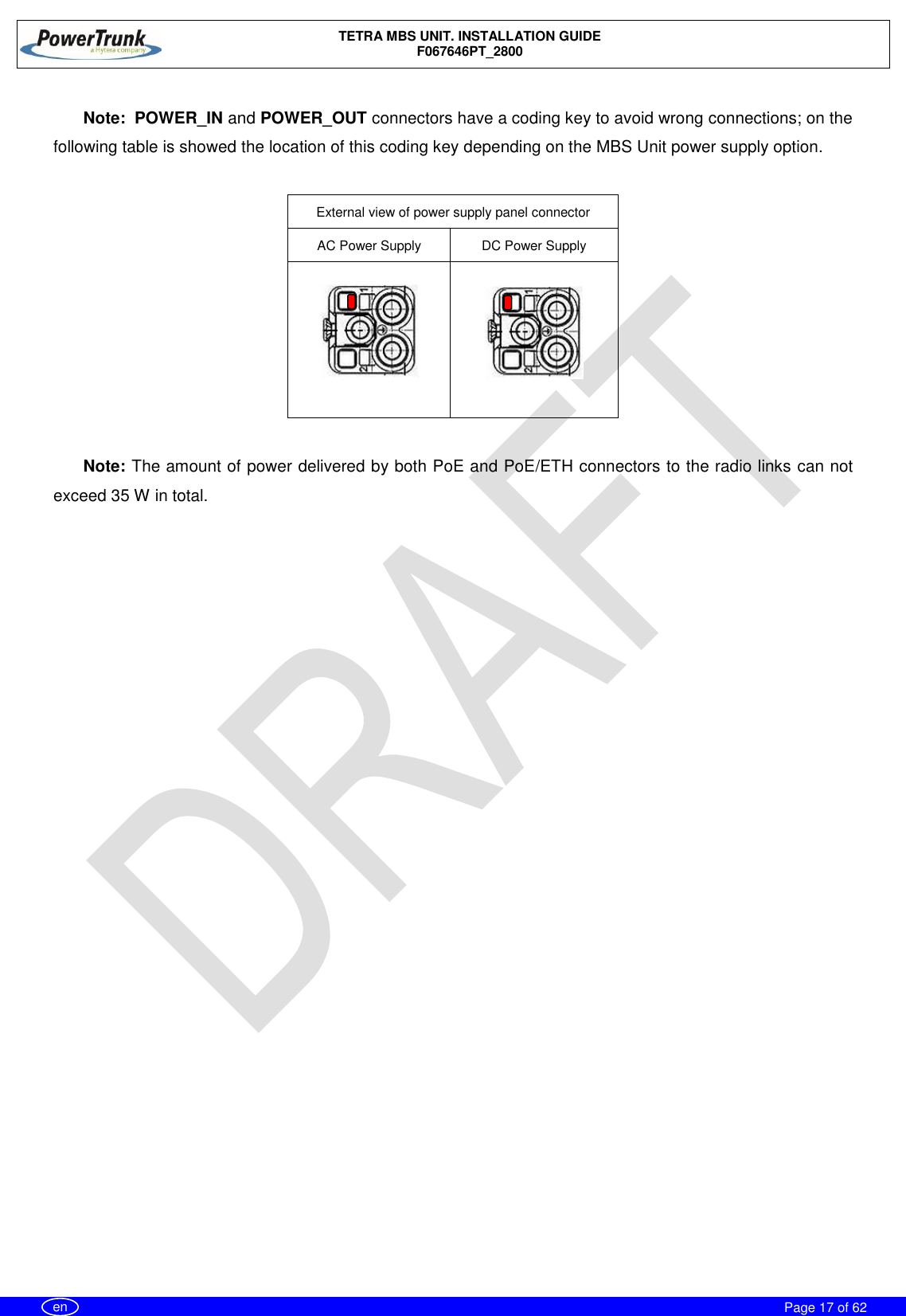    TETRA MBS UNIT. INSTALLATION GUIDE F067646PT_2800     Page 17 of 62   en  Note:  POWER_IN and POWER_OUT connectors have a coding key to avoid wrong connections; on the following table is showed the location of this coding key depending on the MBS Unit power supply option.  External view of power supply panel connector AC Power Supply DC Power Supply    Note: The amount of power delivered by both PoE and PoE/ETH connectors to the radio links can not exceed 35 W in total. 