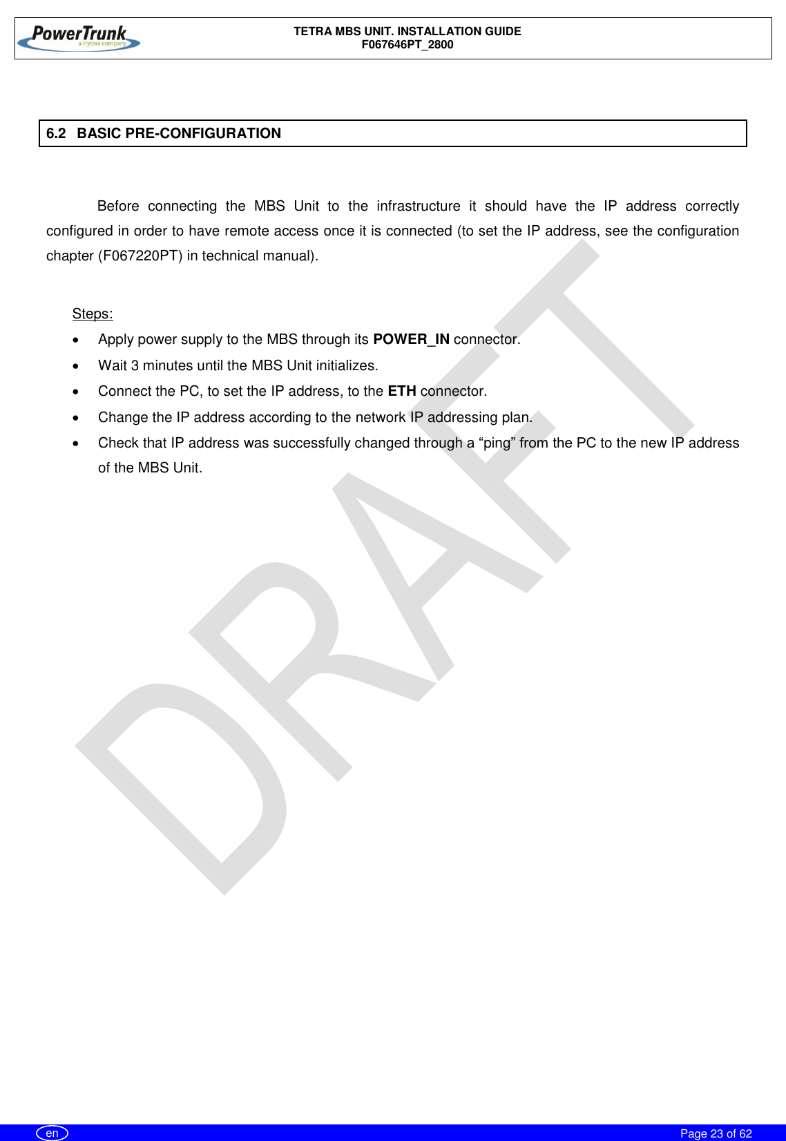    TETRA MBS UNIT. INSTALLATION GUIDE F067646PT_2800     Page 23 of 62   en  6.2  BASIC PRE-CONFIGURATION  Before  connecting  the  MBS  Unit  to  the  infrastructure  it  should  have  the  IP  address  correctly configured in order to have remote access once it is connected (to set the IP address, see the configuration chapter (F067220PT) in technical manual).  Steps:   Apply power supply to the MBS through its POWER_IN connector.    Wait 3 minutes until the MBS Unit initializes.   Connect the PC, to set the IP address, to the ETH connector.   Change the IP address according to the network IP addressing plan.   Check that IP address was successfully changed through a “ping” from the PC to the new IP address of the MBS Unit.  