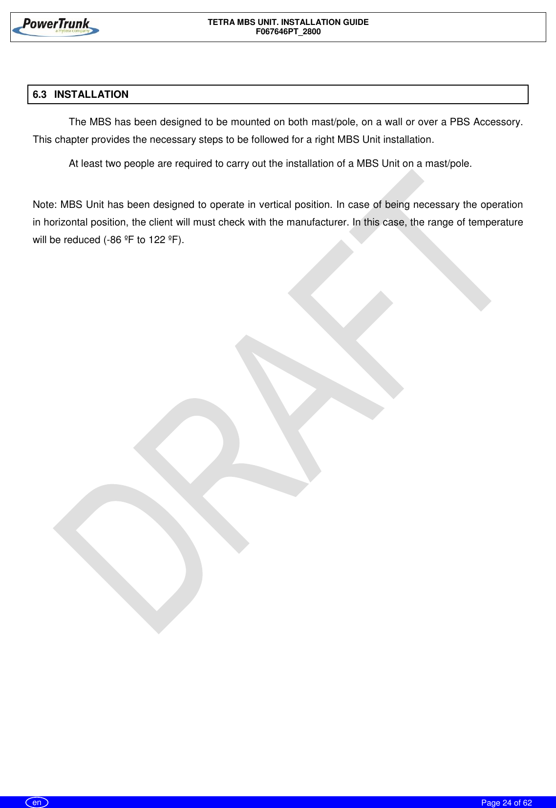    TETRA MBS UNIT. INSTALLATION GUIDE F067646PT_2800     Page 24 of 62   en  6.3  INSTALLATION The MBS has been designed to be mounted on both mast/pole, on a wall or over a PBS Accessory. This chapter provides the necessary steps to be followed for a right MBS Unit installation. At least two people are required to carry out the installation of a MBS Unit on a mast/pole.  Note: MBS Unit has been designed to operate in vertical position. In case of being necessary the operation in horizontal position, the client will must check with the manufacturer. In this case, the range of temperature will be reduced (-86 ºF to 122 ºF). 