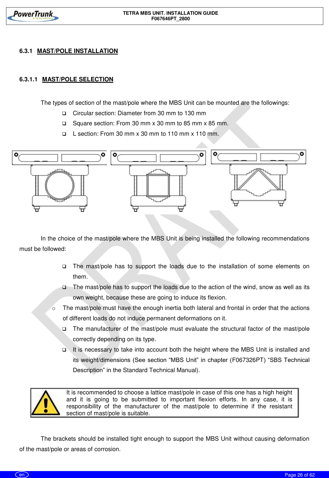    TETRA MBS UNIT. INSTALLATION GUIDE F067646PT_2800     Page 26 of 62   en  6.3.1  MAST/POLE INSTALLATION  6.3.1.1  MAST/POLE SELECTION  The types of section of the mast/pole where the MBS Unit can be mounted are the followings:  Circular section: Diameter from 30 mm to 130 mm  Square section: From 30 mm x 30 mm to 85 mm x 85 mm.  L section: From 30 mm x 30 mm to 110 mm x 110 mm.   In the choice of the mast/pole where the MBS Unit is being installed the following recommendations must be followed:   The  mast/pole  has  to  support  the  loads  due  to  the  installation  of  some  elements  on them.  The mast/pole has to support the loads due to the action of the wind, snow as well as its own weight, because these are going to induce its flexion. o  The mast/pole must have the enough inertia both lateral and frontal in order that the actions of different loads do not induce permanent deformations on it.  The manufacturer of the mast/pole must evaluate the structural factor of the mast/pole correctly depending on its type.  It is necessary to take into account both the height where the MBS Unit is installed and its weight/dimensions (See section “MBS Unit” in chapter (F067326PT) “SBS Technical Description” in the Standard Technical Manual).   It is recommended to choose a lattice mast/pole in case of this one has a high height and  it  is  going  to  be  submitted  to  important  flexion  efforts.  In  any  case,  it  is responsibility  of  the  manufacturer  of  the  mast/pole  to  determine  if  the  resistant section of mast/pole is suitable.   The brackets should be installed tight enough to support the MBS Unit without causing deformation of the mast/pole or areas of corrosion. 