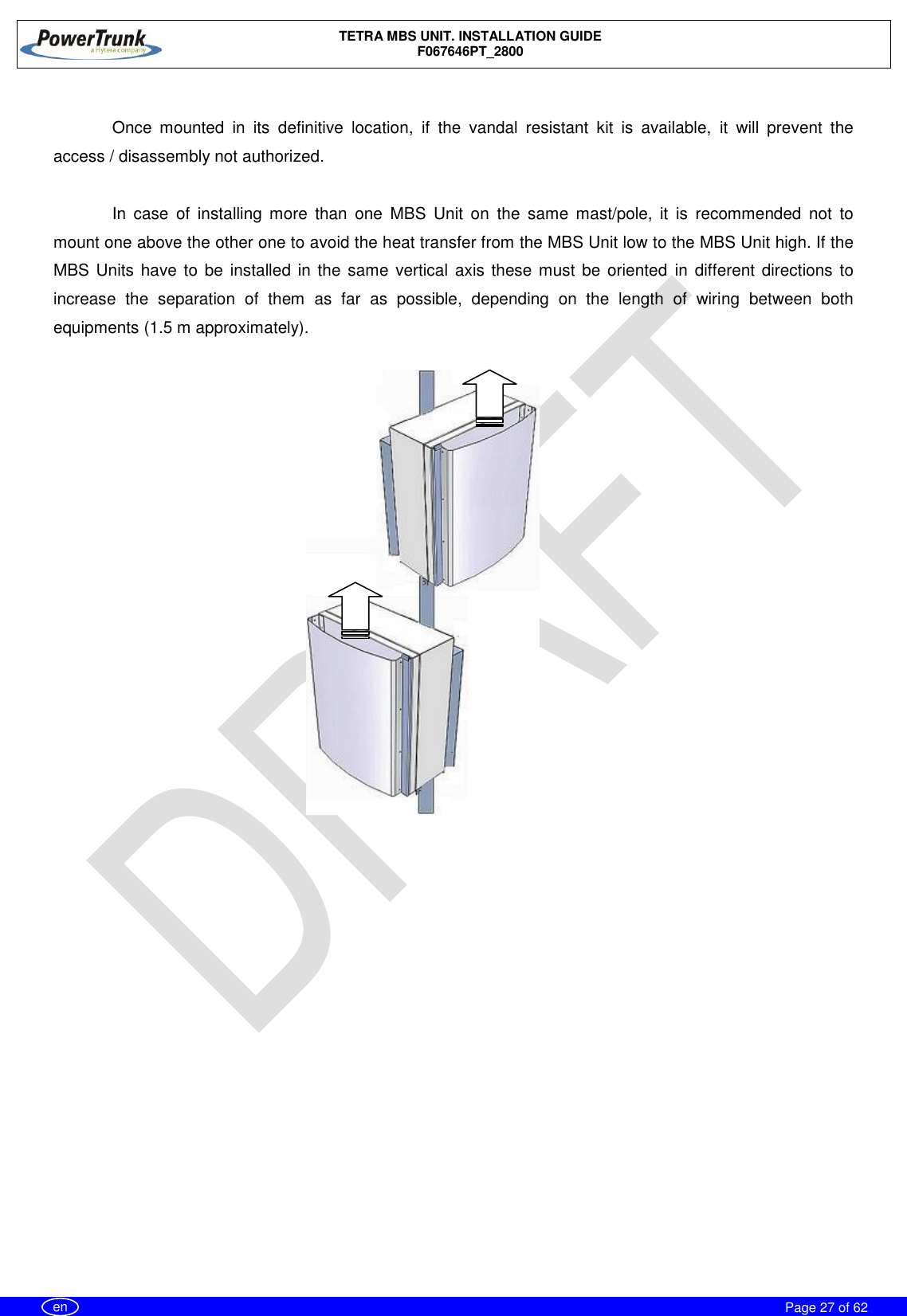    TETRA MBS UNIT. INSTALLATION GUIDE F067646PT_2800     Page 27 of 62   en  Once  mounted  in  its  definitive  location,  if  the  vandal  resistant  kit  is  available,  it  will  prevent  the access / disassembly not authorized.  In  case  of  installing  more  than  one  MBS  Unit  on  the  same  mast/pole,  it  is  recommended  not  to mount one above the other one to avoid the heat transfer from the MBS Unit low to the MBS Unit high. If the MBS Units have to be  installed  in the same  vertical  axis these must be oriented  in different  directions  to increase  the  separation  of  them  as  far  as  possible,  depending  on  the  length  of  wiring  between  both equipments (1.5 m approximately).  