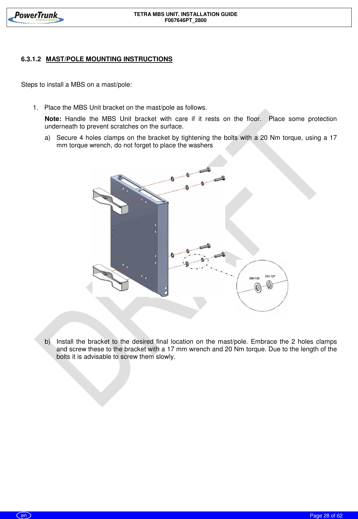    TETRA MBS UNIT. INSTALLATION GUIDE F067646PT_2800     Page 28 of 62   en   6.3.1.2  MAST/POLE MOUNTING INSTRUCTIONS   Steps to install a MBS on a mast/pole:  1.  Place the MBS Unit bracket on the mast/pole as follows. Note:  Handle  the  MBS  Unit  bracket  with  care  if  it  rests  on  the  floor.    Place  some  protection underneath to prevent scratches on the surface. a)  Secure 4 holes clamps on the bracket by tightening the bolts with a 20 Nm torque, using a 17 mm torque wrench, do not forget to place the washers      b)  Install the bracket to the desired final location on the mast/pole. Embrace the 2 holes clamps and screw these to the bracket with a 17 mm wrench and 20 Nm torque. Due to the length of the bolts it is advisable to screw them slowly.  