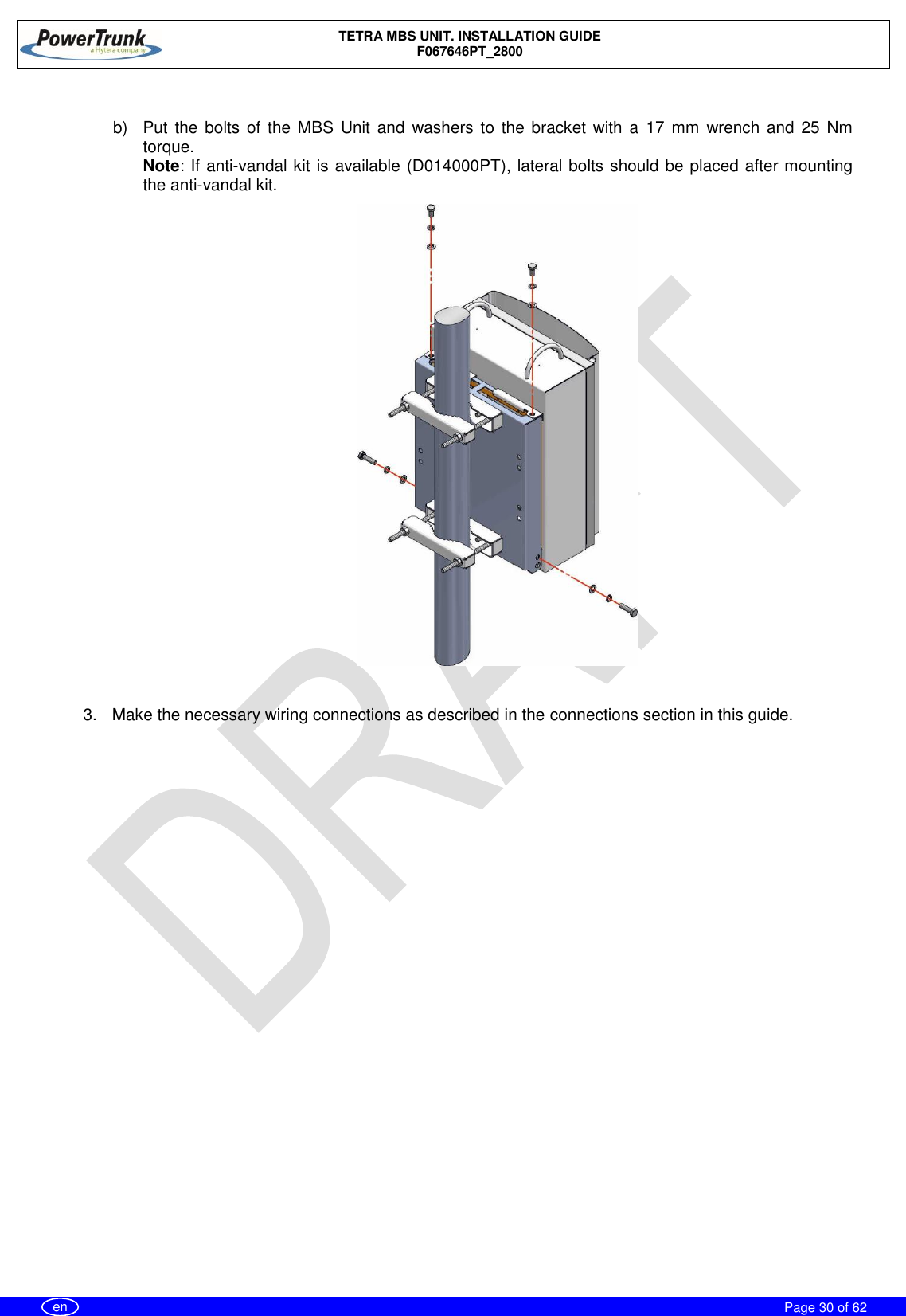    TETRA MBS UNIT. INSTALLATION GUIDE F067646PT_2800     Page 30 of 62   en  b)  Put the bolts of the MBS  Unit and  washers to the bracket  with a  17 mm wrench and  25  Nm torque. Note: If anti-vandal kit is available (D014000PT), lateral bolts should be placed after mounting the anti-vandal kit.   3.  Make the necessary wiring connections as described in the connections section in this guide.  